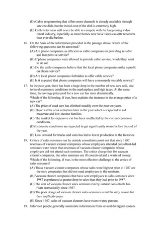 (D) Cable programming that offers more channels is already available through
          satellite dish, but the initial cost of the dish is extremely high.
     (E) Cable television will never be able to compete with the burgeoning video
          rental industry, especially as more homes now have video cassette recorders
          than ever did before.
16. On the basis of the information provided in the passage above, which of the
    following questions can be answered?
    (A) Are phone companies as efficient as cable companies in providing reliable
         and inexpensive service?
    (B) If phone companies were allowed to provide cable service, would they want
         to do so?
    (C) Do the cable companies believe that the local phone companies make a profit
         on phone service?
    (D) Are local phone companies forbidden to offer cable service?
    (E) Is it expected that phone companies will have a monopoly on cable service?
17. In the past year, there has been a large drop in the number of new cars sold, due
    to harsh economic conditions in the marketplace and high taxes. At the same
    time, the average price paid for a new car has risen dramatically.
    Which of the following, if true, best explains the increase in the average price of a
    new car?
    (A) The price of used cars has climbed steadily over the past ten years.
    (B) There will be a tax reduction later in the year which is expected to aid
         moderate and low income families.
    (C) The market for expensive car has been unaffected by the current economic
         conditions.
    (D) Economic conditions are expected to get significantly worse before the end of
         the year.
    (E) Low demand for trucks and vans has led to lower production in the factories.
18. Critics of sales seminars run by outside consultants point out that since 1987,
    revenues of vacuum cleaner companies whose employees attended consultant-led
    seminars were lower than revenues of vacuum cleaner companies whose
    employees did not attend such seminars. The critics charge that for vacuum
    cleaner companies, the sales seminars are ill conceived and a waste of money.
    Which of the following, if true, is the most effective challenge to the critics of
    sales seminars?
    (A) Those vacuum cleaner companies whose sales were highest prior to 1987 are
         the only companies that did not send employees to the seminars.
    (B) Vacuum cleaner companies that have sent employees to sales seminars since
         1987 experienced a greater drop in sales than they had prior to 1987.
    (C) The cost of vacuum cleaner sales seminars run by outside consultants has
         risen dramatically since 1987.
    (D) The poor design of vacuum cleaner sales seminars is not the only reason for
         their ineffectiveness.
    (E) Since 1987, sales of vacuum cleaners have risen twenty percent.
19. Informed people generally assimilate information from several divergent sources
 