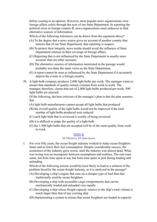 before coming to an opinion. However, most popular news organizations view
     foreign affairs solely through the eyes of our State Department. In reporting the
     political crisis in foreign country B, news organizations must endeavor to find
     alternative sources of information.
     Which of the following inferences can be drawn from the argument above?
     (A) To the degree that a news source gives an account of another country that
          mirrors that of our State Department, that reporting is suspect.
     (B) To protect their integrity, news media should avoid the influence of State
          Department releases in their coverage of foreign affairs.
     (C) Reporting that is not influenced by the State Department is usually more
          accurate than are other accounts.
     (D) The alternative sources of information mentioned in the passage would
          probably not share the same views as the State Department.
     (E) A report cannot be seen as influenced by the State Department if it accurately
          depicts the events in a foreign country.
20. A light bulb company produces 2,000 light bulbs per week. The manager wants to
    ensure that standards of quality remain constant from week to week. The
    manager, therefore, claims that out of 2,000 light bulbs produced per week, 500
    light bulbs are rejected.
    Of the following, the best criticism of the manager’s plan is that the plan assumes
    that
    (A) light bulb manufacturers cannot accept all light bulbs that produced
    (B) the overall quality of the light bulbs would not be improved if the total
          number of light bulbs produced were reduced
    (C) each light bulb that is reviewed is worthy of being reviewed
    (D) it is difficult to judge the quality of a light bulb
    (E) the 1,500 light bulbs that are accepted will be of the same quality from week
          to week
                                      TEST II
                               30 Minutes 20 Questions
1.   For over fifty years, the ocean-freight industry worked to make ocean freighters
     faster and to lower their fuel consumption. Despite considerable success, the
     economics of the industry grew worse, until the industry was almost dead. What
     was wrong was an incongruity between assumptions and realities. The real costs
     came, not from time spent at sea, but from time spent in port during loading and
     unloading.
     Which of the following actions would be most likely to lead to a solution of the
     problem faced by the ocean-freight industry, as it is analyzed in the passage?
     (A) Developing a ship’s engine that runs on a cheaper type of fuel than that
          traditionally used by ocean freighters
     (B) Developing a ship with accessible cargo compartments that can be
          mechanically loaded and unloaded very rapidly
     (C) Developing a ship whose freight capacity relative to the ship’s total volume is
          much larger than that of any existing ship
     (D) Implementing a system to ensure that ocean freighters are loaded to capacity
 