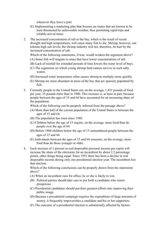whenever they leave a port
     (E) Implementing a marketing plan that focuses on routes that are known to be
          least threatened by unfavorable weather, thus permitting rapid trips and
          reliable arrival times
2.   The increased concentration of salt in the bay, which is the result of recent
     drought and high temperatures, will cause many fish to die. Shrimp, however, can
     tolerate high salt levels; the shrimp industry will not, therefore, be hurt by the
     increased concentration of salt.
     Which of the following statements, if true, would weaken the argument above?
     (A) Some fish will migrate to areas that have lower concentrations of salt.
     (B) Lack of rainfall for extended periods of time lowers the water level of bays.
     (C) The organisms on which young shrimp feed cannot survive in such salty
          waters.
     (D) Increased water temperature often causes shrimp to multiply more quickly.
     (E) Shrimp are more abundant in areas of the bay that are sparsely populated by
          fish.
3.   Currently people in the United States eat, on the average, 1,431 pounds of food
     per year, 35 pounds more than in 1980. This increase is, at least in part, because
     people between the ages of 15 and 64 have accounted for an increasing share of
     the population.
     Which of the following can be properly inferred from the passage above?
     (A) More than half of the current population of the United States is between the
          ages of 15 and 64.
     (B) The population has risen since 1980.
     (C) Children below the age of 15 require, on the average, more food than do
          people over the age of 64.
     (D) Before 1980 children below the age of 15 outnumbered people between the
          ages of 15 and 64.
     (E) Individuals between the ages of 15 and 64 consume, on the average, more
          food than do those younger or older.
4.   Each increase of 1 percent in real disposable personal income per capita will
     increase the share of the electorate for an incumbent by about 2.2 percentage
     points, other things being equal. Since 1952 there has been a decline in real
     disposable income during only one presidential election year. The incumbent lost
     that election.
     Which of the following conclusions can be properly drawn from the statements
     above?
     (A) When an incumbent runs for office, he or she is likely to win.
     (B) Political parties should take care to put forth a candidate who seems
          prosperous.
     (C) Presidential candidates should put their greatest efforts into improving their
          public image.
     (D) Because a presidential campaign requires the expenditure of large amounts of
          money, it frequently impoverishes a candidate and his or her supporters.
     (E) The outcome of a presidential election is substantially affected by factors
 