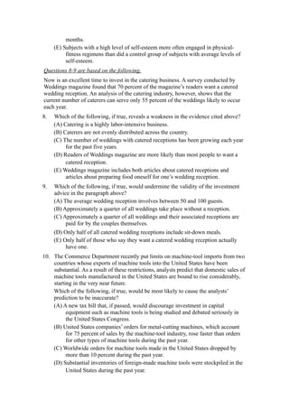 months.
     (E) Subjects with a high level of self-esteem more often engaged in physical-
          fitness regimens than did a control group of subjects with average levels of
          self-esteem.
Questions 8-9 are based on the following.
Now is an excellent time to invest in the catering business. A survey conducted by
Weddings magazine found that 70 percent of the magazine’s readers want a catered
wedding reception. An analysis of the catering industry, however, shows that the
current number of caterers can serve only 55 percent of the weddings likely to occur
each year.
8.   Which of the following, if true, reveals a weakness in the evidence cited above?
     (A) Catering is a highly labor-intensive business.
     (B) Caterers are not evenly distributed across the country.
     (C) The number of weddings with catered receptions has been growing each year
          for the past five years.
     (D) Readers of Weddings magazine are more likely than most people to want a
          catered reception.
     (E) Weddings magazine includes both articles about catered receptions and
          articles about preparing food oneself for one’s wedding reception.
9.   Which of the following, if true, would undermine the validity of the investment
     advice in the paragraph above?
     (A) The average wedding reception involves between 50 and 100 guests.
     (B) Approximately a quarter of all weddings take place without a reception.
     (C) Approximately a quarter of all weddings and their associated receptions are
          paid for by the couples themselves.
     (D) Only half of all catered wedding receptions include sit-down meals.
     (E) Only half of those who say they want a catered wedding reception actually
          have one.
10. The Commerce Department recently put limits on machine-tool imports from two
    countries whose exports of machine tools into the United States have been
    substantial. As a result of these restrictions, analysts predict that domestic sales of
    machine tools manufactured in the United States are bound to rise considerably,
    starting in the very near future.
    Which of the following, if true, would be most likely to cause the analysts’
    prediction to be inaccurate?
    (A) A new tax bill that, if passed, would discourage investment in capital
          equipment such as machine tools is being studied and debated seriously in
          the United States Congress.
    (B) United States companies’ orders for metal-cutting machines, which account
          for 75 percent of sales by the machine-tool industry, rose faster than orders
          for other types of machine tools during the past year.
    (C) Worldwide orders for machine tools made in the United States dropped by
          more than 10 percent during the past year.
    (D) Substantial inventories of foreign-made machine tools were stockpiled in the
          United States during the past year.
 