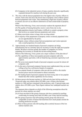 (E) Companies in the industrial sectors of many countries showed a significantly
          expanded demand for machine tools during the past year.
11. The cities with the densest population have the highest ratio of police officers to
    citizens. Such cities also have the lowest rates of property crime without contact
    between perpetrator and victim. Thus maintaining a high ratio of police officers
    to citizens can serve as an effective deterrent to at least certain kinds of property
    crime.
    Which of the following, if true, most seriously weakens the argument above?
    (A) The quality of training that police receive varies from city to city.
    (B) High population density itself makes it difficult to commit a property crime
          that involves no contact between perpetrator and victim.
    (C) Many nonviolent crimes in large cities are drug-related.
    (D) A majority of the perpetrators of property crimes in densely populated cities
          are not apprehended by the police.
    (E) Property crimes without contact between perpetrator and victim represent
          only a small proportion of overall crime.
12. Approximately two hundred brands of personal computers are being
    manufactured, but we currently limit our inventory to only the eight most popular
    brands. We plan to increase greatly the number of computers we sell by
    expanding our inventory to include the ten best-selling brands.
    Which of the following, if true, points out a major weakness of the plan above?
    (A) The capabilities of three most popular personal computers add to be
         approximately equivalent, with no brand having consistent superiority in all
         respects.
    (B) The seven most popular brands of personal computers account for almost all
         computers sold.
    (C) As the users of personal computers become more sophisticated, they are more
         willing to buy less well-known brands of computers.
    (D) Less popular brands of computers often provide less profit to the retailer
         because prices must be discounted to attract customers.
    (E) The leading brand of personal computer has been losing sales to less popular
         brands that offer similar capabilities for less money.
13. Of those person who became teachers in 1968 and who later left the profession,
    30 percent today earn salaries above $35,000 a year: of those who became
    teachers in 1968 and have remained in the profession, only 15 percent today earn
    salaries above $35,000 a year. These figures indicate how underpaid teachers are
    today.
    The argument above depends on which of the following assumptions about the
    persons for whom statistics are cited?
    (A) At least one-third of the group of persons who have remained in teaching
         would today be earning more than $35,000 a year if they had left teaching.
    (B) The group of persons who left teaching and the group who did not are
         comparable in terms of factors that determine how much people outside the
         teaching profession are paid.
    (C) Most of those persons who left teaching did so entirely because of the low
         salaries teachers earn.
 