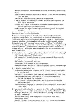 Which of the following is an assumption underlying the reasoning in the passage
    above?
    (A) In most fatal automobile accidents, the driver of a car in which an occupant is
         killed is at fault.
    (B) Drivers of automobiles are rarely killed in auto accidents.
    (C) Most deaths in fatal automobile accidents are suffered by occupants of cars
         rather than by pedestrians.
    (D) Auto safety experts should increase their efforts to provide protection for
         those in the passenger seats of automobiles.
    (E) Automobile passengers sometimes play a contributing role in causing auto
         accidents.
Questions 10-11 are based on the following
As one who has always believed that truth is our nation’s surest weapon in the
propaganda war against our foes, I am distressed by reports of “disinformation”
campaigns by American intelligence agents in Western Europe. In a disinformation
campaign, untruths are disseminated through gullible local journalists in order to
damage the interests of our enemies and protect our own. Those who defend this
practice say that lying is necessary to counter Soviet disinformation campaigns aimed
at damaging America’s political interests. These apologists contend that one must
fight fire with fire. I would point out to the apologists that the fire department finds
water more effective.
10. The author of the passage above bases his conclusion on which of the following?
    (A) A circular definition of “disinformation”
    (B) An example of the ineffectiveness of lying as a weapon in the propaganda
         war
    (C) An analogy between truth and water
    (D) An appeal to the authority of the fire department
    (E) An attack on the character of American intelligence agents in Western Europe
11. The author’s main point is that
    (A) although disinformation campaigns may be effective, they are unacceptable
         on ethical grounds
    (B) America’s moral standing in the world depends on its adherence to the truth
    (C) the temporary political gains produced by disinformation campaigns
         generally give way to long-term losses
    (D) Soviet disinformation campaigns have done little to damage America’s
         standing in Europe
    (E) disinformation campaigns do not effectively serve the political interests of the
         United States
12. Are you still reading the other newspaper in town? Did you know that the Daily
    Bugle is owned by an out-of-town business syndicate that couldn’t care less about
    the people of Gotham City? Read the Daily Clarion, the only real voice of the
    people of Gotham City!
    Which of the following most directly refutes the argument raised in the
    advertisement above?
    (A) Over half of the advertising revenues of the Daily Clarion come from firms
 