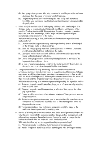 (D) As a group, those persons who have remained in teaching are abler and more
          dedicated than the group of persons who left teaching.
     (E) The group of persons who left teaching and who today earn more than
          $35,000 a year were more capable teachers than the group who remained in
          the profession.
14. Some analysts maintain that an embargo by country Litora on the export of a
    strategic metal to country Zenda, if imposed, would drive up the price of the
    metal in Zenda at least tenfold. They note that few other countries export the
    metal and that, with an embargo, Zenda might have to depend on as-yet-
    unexploited domestic sources of the metal.
    Which of the following, if true, constitutes the most serious objection to the
    analysis above?
    (A) Litora’s economy depends heavily on foreign currency earned by the export
          of the strategic metal to other countries.
    (B) There are foreign-policy steps that Zenda could take to appease Litora and
          avoid being subjected to an embargo on the metal.
    (C) Geologists believe that additional deposits of the metal could possibly be
          found within the territory of Litora.
    (D) Only a small proportion of Zenda’s import expenditures is devoted to the
          import of the metal from Litora.
    (E) In case of an embargo, Zenda could buy the metal indirectly from Litora on
          the world market at a less than one-third increase in cost.
15. The government should stop permitting tobacco companies to subtract
    advertising expenses from their revenues in calculating taxable income. Tobacco
    companies would then have to pay more taxes. As a consequence, they would
    raise the prices of their products and this price increase would raise the prices of
    their products and this price increase would discourage tobacco use.
    Which of the following is an additional premise required by the argument above?
    (A) Tobacco companies would not offset the payment of extra taxes by reducing
          costs in other areas.
    (B) Tobacco companies would not continue to advertise if they were forced to
          pay higher taxes.
    (C) People would not continue to buy tobacco products if these products were no
          longer advertised.
    (D) The money the government would gain as a result of the increase in tobacco
          companies’ taxable income would be used to educate the public about the
          dangers of tobacco use.
    (E) The increase in taxes paid by tobacco companies would be equal to the
          additional income generated by raising prices.
16. Instead of blaming an airline accident on pilot error, investigators should find out
    why the error was made by analyzing airplane design, airline management, and
    pilot-training programs. For only then can changes be made to ensure that the
    same type of error does not recur and cause another accident.
    Which of the following is a presupposition of the argument above?
    (A) Pilot error is not a contributing factor in most airline accidents.
    (B) Airline companies themselves should be the agents who investigate airline
 