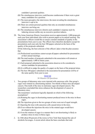 candidate’s personal qualities.
     (B) The simultaneous interview could become cumbersome if there were a great
          many candidates for a position.
     (C) The more perceptive the interviewer, the more revealing the simultaneous
          interview is apt to be.
     (D) There are certain personal qualities that only an extended simultaneous
          interview can bring out.
     (E) The simultaneous interview distorts each candidate’s response style by
          inducing stresses unlike any an executive position induces.
20. The Asian American History Association receives approximately 1,000 proposals
    each year from individuals who wish to present papers at its annual meeting. The
    association’s officers would like to ensure constant standards of quality in the
    presentations from year to year. The officers have therefore decided to accept for
    presentation each year only the best 300 papers selected on the basis of the
    quality of the proposals submitted.
    Of the following, the best criticism of the officers’ plan is that the plan assumes
    that
    (A) Professional associations cannot accept all papers submitted for presentation
         at their annual meetings.
    (B) The total number of proposals submitted to the association will remain at
         approximately 1,000 in future years.
    (C) Each proposal submitted to the association deserves to be considered a
         serious candidate for presentation.
    (D) It is difficult to judge the quality of a paper on the basis of the proposal alone.
    (E) The best 300 papers submitted to the association for presentation will be of
         the same quality from year to year.
                                       TEST III
                                30 Minutes 20 Questions
1.   Two groups of laboratory mice were injected with cancerous cells. One group’s
     cages were rotated in a disorienting manner. Two-thirds of these mice developed
     cancers. One-tenth of the mice in stationary cages developed cancers. The
     researchers concluded that stress enhances the development of cancer in
     laboratory mice.
     The researchers’ conclusion logically depends on which of the following
     assumptions?
     (A) Rotating the cages in disorienting manner produced stress in the mice in those
          cages.
     (B) The injections given to the two groups of mice were not of equal strength.
     (C) Injecting the mice with cancerous cells caused stress in the mice.
     (D) Even without the injections the mice in the rotated cages would have
          developed cancers.
     (E) Even the rotation of cages in a manner that is not disorienting is likely to
          produce stress in mice in those cages.
2.   In 1846 about 80 percent of the towns in New York State banned the sale of
     alcoholic beverages. A recent article about the bans concludes that mid-
 