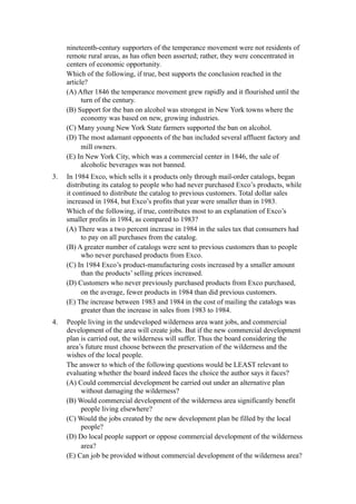 nineteenth-century supporters of the temperance movement were not residents of
     remote rural areas, as has often been asserted; rather, they were concentrated in
     centers of economic opportunity.
     Which of the following, if true, best supports the conclusion reached in the
     article?
     (A) After 1846 the temperance movement grew rapidly and it flourished until the
           turn of the century.
     (B) Support for the ban on alcohol was strongest in New York towns where the
           economy was based on new, growing industries.
     (C) Many young New York State farmers supported the ban on alcohol.
     (D) The most adamant opponents of the ban included several affluent factory and
           mill owners.
     (E) In New York City, which was a commercial center in 1846, the sale of
           alcoholic beverages was not banned.
3.   In 1984 Exco, which sells it s products only through mail-order catalogs, began
     distributing its catalog to people who had never purchased Exco’s products, while
     it continued to distribute the catalog to previous customers. Total dollar sales
     increased in 1984, but Exco’s profits that year were smaller than in 1983.
     Which of the following, if true, contributes most to an explanation of Exco’s
     smaller profits in 1984, as compared to 1983?
     (A) There was a two percent increase in 1984 in the sales tax that consumers had
           to pay on all purchases from the catalog.
     (B) A greater number of catalogs were sent to previous customers than to people
           who never purchased products from Exco.
     (C) In 1984 Exco’s product-manufacturing costs increased by a smaller amount
           than the products’ selling prices increased.
     (D) Customers who never previously purchased products from Exco purchased,
           on the average, fewer products in 1984 than did previous customers.
     (E) The increase between 1983 and 1984 in the cost of mailing the catalogs was
           greater than the increase in sales from 1983 to 1984.
4.   People living in the undeveloped wilderness area want jobs, and commercial
     development of the area will create jobs. But if the new commercial development
     plan is carried out, the wilderness will suffer. Thus the board considering the
     area’s future must choose between the preservation of the wilderness and the
     wishes of the local people.
     The answer to which of the following questions would be LEAST relevant to
     evaluating whether the board indeed faces the choice the author says it faces?
     (A) Could commercial development be carried out under an alternative plan
          without damaging the wilderness?
     (B) Would commercial development of the wilderness area significantly benefit
          people living elsewhere?
     (C) Would the jobs created by the new development plan be filled by the local
          people?
     (D) Do local people support or oppose commercial development of the wilderness
          area?
     (E) Can job be provided without commercial development of the wilderness area?
 