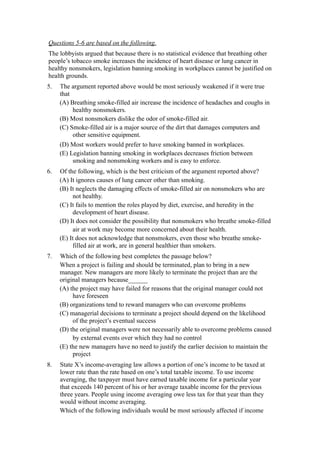 Questions 5-6 are based on the following.
The lobbyists argued that because there is no statistical evidence that breathing other
people’s tobacco smoke increases the incidence of heart disease or lung cancer in
healthy nonsmokers, legislation banning smoking in workplaces cannot be justified on
health grounds.
5.   The argument reported above would be most seriously weakened if it were true
     that
     (A) Breathing smoke-filled air increase the incidence of headaches and coughs in
          healthy nonsmokers.
     (B) Most nonsmokers dislike the odor of smoke-filled air.
     (C) Smoke-filled air is a major source of the dirt that damages computers and
          other sensitive equipment.
     (D) Most workers would prefer to have smoking banned in workplaces.
     (E) Legislation banning smoking in workplaces decreases friction between
          smoking and nonsmoking workers and is easy to enforce.
6.   Of the following, which is the best criticism of the argument reported above?
     (A) It ignores causes of lung cancer other than smoking.
     (B) It neglects the damaging effects of smoke-filled air on nonsmokers who are
          not healthy.
     (C) It fails to mention the roles played by diet, exercise, and heredity in the
          development of heart disease.
     (D) It does not consider the possibility that nonsmokers who breathe smoke-filled
          air at work may become more concerned about their health.
     (E) It does not acknowledge that nonsmokers, even those who breathe smoke-
          filled air at work, are in general healthier than smokers.
7.   Which of the following best completes the passage below?
     When a project is failing and should be terminated, plan to bring in a new
     manager. New managers are more likely to terminate the project than are the
     original managers because______
     (A) the project may have failed for reasons that the original manager could not
          have foreseen
     (B) organizations tend to reward managers who can overcome problems
     (C) managerial decisions to terminate a project should depend on the likelihood
          of the project’s eventual success
     (D) the original managers were not necessarily able to overcome problems caused
          by external events over which they had no control
     (E) the new managers have no need to justify the earlier decision to maintain the
          project
8.   State X’s income-averaging law allows a portion of one’s income to be taxed at
     lower rate than the rate based on one’s total taxable income. To use income
     averaging, the taxpayer must have earned taxable income for a particular year
     that exceeds 140 percent of his or her average taxable income for the previous
     three years. People using income averaging owe less tax for that year than they
     would without income averaging.
     Which of the following individuals would be most seriously affected if income
 