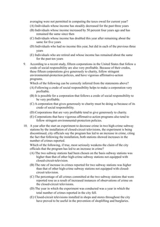 averaging were not permitted in computing the taxes owed for current year?
     (A) Individuals whose income has steadily decreased for the past three years
     (B) Individuals whose income increased by 50 percent four years ago and has
          remained the same since then
     (C) Individuals whose income has doubled this year after remaining about the
          same for five years
     (D) Individuals who had no income this year, but did in each of the previous three
          years
     (E) Individuals who are retired and whose income has remained about the same
          for the past ten years
9.   According to a recent study, fifteen corporations in the United States that follow a
     credo of social responsibility are also very profitable. Because of their credos,
     these fifteen corporations give generously to charity, follow stringent
     environmental-protection policies, and have vigorous affirmative-action
     programs.
     Which of the following can be correctly inferred from the statements above?
     (A) Following a credo of social responsibility helps to make a corporation very
          profitable.
     (B) It is possible for a corporation that follows a credo of social responsibility to
          be very profitable.
     (C) A corporation that gives generously to charity must be doing so because of its
          credo of social responsibility.
     (D) Corporations that are very profitable tend to give generously to charity.
     (E) Corporations that have vigorous affirmative-action programs also tend to
          follow stringent environmental-protection policies.
10. A year after the start an experiment to decrease crime in two high-crime subway
    stations by the installation of closed-circuit televisions, the experiment is being
    discontinued, city officials say the program has led to an increase in crime, citing
    the fact that following the installation, both stations showed increases in the
    number of crimes reported.
    Which of the following, if true, most seriously weakens the claim of the city
    officials that the program has led to an increase in crime?
    (A) The two subway stations had been chosen on the basis subway stations was
          higher than that of other high-crime subway stations not equipped with
          closed-circuit-television.
    (B) The rate of increase in crimes reported for two subway stations was higher
          than that of other high-crime subway stations not equipped with closed-
          circuit television.
    (C) The percentage of all crimes committed at the two subway stations that were
          reported rose as a result of increased instances of observations of crime on
          the closed-circuit televisions.
    (D) The year in which the experiment was conducted was a year in which the
          total number of crimes reported in the city fell.
    (E) Closed-circuit televisions installed in shops and stores throughout the city
          have proved to be useful in the prevention of shoplifting and burglaries.
 