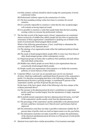 (A) Only amateur violinists should be asked to judge the sound quality of newly
         constructed violins.
    (B) Professional violinists supervise the construction of violins.
    (C) The best-sounding existing violins have been in existence fro several
         centuries.
    (D) It is currently impossible to construct a violin that the only accepted judges
         will evaluate as having improved sound.
    (E) It is possible to construct a violin that sounds better than the best-sounding
         existing violins to everyone but professional violinists.
17. The fact that several of the largest senior citizens’ organizations are constituted
    almost exclusively of middle-class elderly people has led critics to question the
    seriousness of those organizations’ commitment to speaking out on behalf of the
    needs of economically disadvantaged elderly people.
    Which of the following generalizations, if true, would help to substantiate the
    criticism implicit in the statement above?
    (A) The ideology of an organization tends reflect the traditional political climate
          of its locale.
    (B) The needs of disadvantaged elderly people differ in some ways from those of
          other disadvantaged groups within contemporary society.
    (C) Organized groups are better able to publicize their problems and seek redress
          than individuals acting alone.
    (D) Middle-class elderly people are more likely to join organizations than are
          economically disadvantaged elderly people.
    (E) People usually join organizations whose purpose is to further the economic,
          political, or social interests of their members.
18. Corporate Officer: Last year was an unusually poor one for our chemical
    division, which has traditionally contributed about 60 percent of the corporation’s
    profits. It is therefore encouraging that there is the following evidence that the
    pharmaceutical division is growing stronger: it contributed 45 percent of the
    corporation’s profits, up from 20 percent the previous year.
    On the basis of the facts stated, which of the following is the best critique of the
    evidence presented above?
    (A) The increase in the pharmaceutical division’s contribution to corporation
         profits could have resulted largely from the introduction of single, important
         new product.
    (B) In multidivisional corporations that have pharmaceutical divisions, over half
         of the corporation’s profits usually come from the pharmaceuticals.
    (C) The percentage of the corporation’s profits attributable to the pharmaceutical
         division could have increased even if that division’s performance had not
         improved.
    (D) The information cited does not make it possible to determine whether the 20
         percent share of profits cited was itself an improvement over the year before.
    (E) The information cited does not make it possible to compare the performance
         of the chemical and pharmaceutical divisions in of the percent of total profits
         attributable to each.
19. Identical twins tend to have similar personalities; if environment outweighs
 