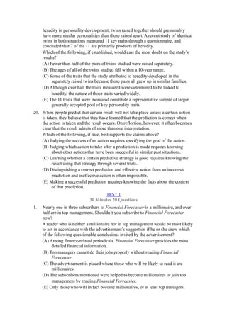 heredity in personality development, twins raised together should presumably
     have more similar personalities than those raised apart. A recent study of identical
     twins in both situations measured 11 key traits through a questionnaire, and
     concluded that 7 of the 11 are primarily products of heredity.
     Which of the following, if established, would cast the most doubt on the study’s
     results?
     (A) Fewer than half of the pairs of twins studied were raised separately.
     (B) The ages of all of the twins studied fell within a 10-year range.
     (C) Some of the traits that the study attributed to heredity developed in the
          separately raised twins because those pairs all grew up in similar families.
     (D) Although over half the traits measured were determined to be linked to
          heredity, the nature of those traits varied widely.
     (E) The 11 traits that were measured constitute a representative sample of larger,
          generally accepted pool of key personality traits.
20. When people predict that certain result will not take place unless a certain action
    is taken, they believe that they have learned that the prediction is correct when
    the action is taken and the result occurs. On reflection, however, it often becomes
    clear that the result admits of more than one interpretation.
    Which of the following, if true, best supports the claims above?
    (A) Judging the success of an action requires specifying the goal of the action.
    (B) Judging which action to take after a prediction is made requires knowing
          about other actions that have been successful in similar past situations.
    (C) Learning whether a certain predictive strategy is good requires knowing the
          result using that strategy through several trials.
    (D) Distinguishing a correct prediction and effective action from an incorrect
          prediction and ineffective action is often impossible.
    (E) Making a successful prediction requires knowing the facts about the context
          of that prediction.
                                      TEST 1
                               30 Minutes 20 Questions
1.   Nearly one in three subscribers to Financial Forecaster is a millionaire, and over
     half are in top management. Shouldn’t you subscribe to Financial Forecaster
     now?
     A reader who is neither a millionaire nor in top management would be most likely
     to act in accordance with the advertisement’s suggestion if he or she drew which
     of the following questionable conclusions invited by the advertisement?
     (A) Among finance-related periodicals. Financial Forecaster provides the most
          detailed financial information.
     (B) Top managers cannot do their jobs properly without reading Financial
          Forecaster.
     (C) The advertisement is placed where those who will be likely to read it are
          millionaires.
     (D) The subscribers mentioned were helped to become millionaires or join top
          management by reading Financial Forecaster.
     (E) Only those who will in fact become millionaires, or at least top managers,
 