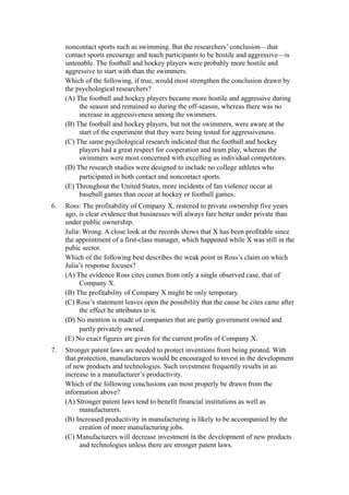 noncontact sports such as swimming. But the researchers’ conclusion—that
     contact sports encourage and teach participants to be hostile and aggressive—is
     untenable. The football and hockey players were probably more hostile and
     aggressive to start with than the swimmers.
     Which of the following, if true, would most strengthen the conclusion drawn by
     the psychological researchers?
     (A) The football and hockey players became more hostile and aggressive during
          the season and remained so during the off-season, whereas there was no
          increase in aggressiveness among the swimmers.
     (B) The football and hockey players, but not the swimmers, were aware at the
          start of the experiment that they were being tested for aggressiveness.
     (C) The same psychological research indicated that the football and hockey
          players had a great respect for cooperation and team play, whereas the
          swimmers were most concerned with excelling as individual competitors.
     (D) The research studies were designed to include no college athletes who
          participated in both contact and noncontact sports.
     (E) Throughout the United States, more incidents of fan violence occur at
          baseball games than occur at hockey or football games.
6.   Ross: The profitability of Company X, restored to private ownership five years
     ago, is clear evidence that businesses will always fare better under private than
     under public ownership.
     Julia: Wrong. A close look at the records shows that X has been profitable since
     the appointment of a first-class manager, which happened while X was still in the
     pubic sector.
     Which of the following best describes the weak point in Ross’s claim on which
     Julia’s response focuses?
     (A) The evidence Ross cites comes from only a single observed case, that of
          Company X.
     (B) The profitability of Company X might be only temporary.
     (C) Ross’s statement leaves open the possibility that the cause he cites came after
          the effect he attributes to it.
     (D) No mention is made of companies that are partly government owned and
          partly privately owned.
     (E) No exact figures are given for the current profits of Company X.
7.   Stronger patent laws are needed to protect inventions from being pirated. With
     that protection, manufacturers would be encouraged to invest in the development
     of new products and technologies. Such investment frequently results in an
     increase in a manufacturer’s productivity.
     Which of the following conclusions can most properly be drawn from the
     information above?
     (A) Stronger patent laws tend to benefit financial institutions as well as
          manufacturers.
     (B) Increased productivity in manufacturing is likely to be accompanied by the
          creation of more manufacturing jobs.
     (C) Manufacturers will decrease investment in the development of new products
          and technologies unless there are stronger patent laws.
 