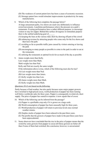 (D) The weakness of current patent laws has been a cause of economic recession.
     (E) Stronger patent laws would stimulate improvements in productivity for many
          manufacturers.
8.   Which of the following best completes the passage below?
     At large amusement parks, live shows are used very deliberately to influence
     crowd movements. Lunchtime performances relieve the pressure on a park’s
     restaurants. Evening performances have a rather different purpose: to encourage
     visitors to stay for supper. Behind this surface divergence in immediate purpose
     there is the unified underlying goal of______
     (A) keeping the lines at the various rides short by drawing off part of the crowd
     (B) enhancing revenue by attracting people who come only for the live shows and
           then leave the park
     (C) avoiding as far as possible traffic jams caused by visitors entering or leaving
           the park
     (D) encouraging as many people as possible to come to the park in order to eat at
           the restaurants
     (E) utilizing the restaurants at optimal levels for as much of the day as possible
9.   James weighs more than Kelly.
     Luis weighs more than Mark.
     Mark weighs less than Ned.
     Kelly and Ned are exactly the same weight.
     If the information above is true, which of the following must also be true?
     (A) Luis weighs more than Ned.
     (B) Luis weighs more than James.
     (C) Kelly weighs less than Luis.
     (D) James weighs more than Mark.
     (E) Kelly weighs less than Mark.
Questions 10-11 are based on the following.
Partly because of bad weather, but also partly because some major pepper growers
have switched to high-priced cocoa, world production of pepper has been running
well below worldwide sales for three years. Pepper is consequently in relatively short
supply. The price of pepper has soared in response: it now equals that of cocoa.
10. Which of the following can be inferred from the passage?
    (A) Pepper is a profitable crop only if it is grown on a large scale.
    (B) World consumption of pepper has been unusually high for three years.
    (C) World production of pepper will return to previous levels once normal
         weather returns.
    (D) Surplus stocks of pepper have been reduced in the past three years.
    (E) The profits that the growers of pepper have made in the past three years have
         been unprecedented.
11. Some observers have concluded that the rise in the price of pepper means that the
    switch by some growers from pepper to cocoa left those growers no better off
    than if none of them had switched; this conclusion, however, is unwarranted
 