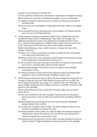 because it can be inferred to be likely that
    (A) those growers could not have foreseen how high the price of pepper would go
    (B) the initial cost involved in switching from pepper to cocoa is substantial
    (C) supplies of pepper would not be as low as they are if those growers had not
         switched crops
    (D) cocoa crops are as susceptible to being reduced by bad weather as are pepper
         crops
    (E) as more growers turn to growing cocoa, cocoa supplies will increase and the
         price of cocoa will fall precipitously
12. Using computer techniques, researchers analyze layers of paint that lie buried
    beneath the surface layers of old paintings. They claim, for example, that
    additional mountainous scenery once appeared in Leonardo da Vinci’s Mona
    Lisa, which was later painted over. Skeptics reply to these claims, however, that
    X-ray examinations of the Mona Lisa do not show hidden mountains.
    Which of the following, if true, would tend most to weaken the force of the
    skeptics’ objections?
    (A) There is no written or anecdotal record that Leonardo da Vinci ever painted
         over major areas of his Mona Lisa.
    (B) Painters of da Vinci’s time commonly created images of mountainous scenery
         in the backgrounds of portraits like the Mona Lisa.
    (C) No one knows for certain what parts of the Mona Lisa may have been painted
         by da Vinci’s assistants rather than by da Vinci himself.
    (D) Infrared photography of the Mona Lisa has revealed no trace of hidden
         mountainous scenery.
    (E) Analysis relying on X-rays only has the capacity to detect lead-based white
         pigments in layers of paint beneath a painting’s surface layers.
13. While Governor Verdant has been in office, the state’s budget has increased by an
    average of 6 percent each year. While the previous governor was in office, the
    state’s budget increased by an average of 11.5 percent each year. Obviously, the
    austere budgets during Governor Verdant’s term have caused the slowdown in the
    growth in state spending.
    Which of the following, if true, would most seriously weaken the conclusion
    drawn above?
    (A) The rate of inflation in the state averaged 10 percent each year during the
         previous governor’s term in office and 3 percent each year during Verdant’s
         term.
    (B) Both federal and state income tax rates have been lowered considerably
         during Verdant’s term in office.
    (C) In each year of Verdant’s term in office, the state’s budget has shown some
         increase in spending over the previous year.
    (D) During Verdant’s term in office, the state has either discontinued or begun to
         charge private citizens for numerous services that the state offered free to
         citizens during the previous governor’s term.
    (E) During the previous governor’s term in office, the state introduced several so-
         called “austerity” budgets intended to reduce the growth in state spending.
 