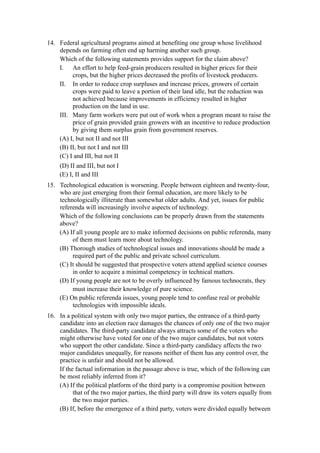14. Federal agricultural programs aimed at benefiting one group whose livelihood
    depends on farming often end up harming another such group.
    Which of the following statements provides support for the claim above?
    I. An effort to help feed-grain producers resulted in higher prices for their
         crops, but the higher prices decreased the profits of livestock producers.
    II. In order to reduce crop surpluses and increase prices, growers of certain
         crops were paid to leave a portion of their land idle, but the reduction was
         not achieved because improvements in efficiency resulted in higher
         production on the land in use.
    III. Many farm workers were put out of work when a program meant to raise the
         price of grain provided grain growers with an incentive to reduce production
         by giving them surplus grain from government reserves.
    (A) I, but not II and not III
    (B) II, but not I and not III
    (C) I and III, but not II
     (D) II and III, but not I
     (E) I, II and III
15. Technological education is worsening. People between eighteen and twenty-four,
    who are just emerging from their formal education, are more likely to be
    technologically illiterate than somewhat older adults. And yet, issues for public
    referenda will increasingly involve aspects of technology.
    Which of the following conclusions can be properly drawn from the statements
    above?
    (A) If all young people are to make informed decisions on public referenda, many
         of them must learn more about technology.
    (B) Thorough studies of technological issues and innovations should be made a
         required part of the public and private school curriculum.
    (C) It should be suggested that prospective voters attend applied science courses
         in order to acquire a minimal competency in technical matters.
    (D) If young people are not to be overly influenced by famous technocrats, they
         must increase their knowledge of pure science.
    (E) On public referenda issues, young people tend to confuse real or probable
         technologies with impossible ideals.
16. In a political system with only two major parties, the entrance of a third-party
    candidate into an election race damages the chances of only one of the two major
    candidates. The third-party candidate always attracts some of the voters who
    might otherwise have voted for one of the two major candidates, but not voters
    who support the other candidate. Since a third-party candidacy affects the two
    major candidates unequally, for reasons neither of them has any control over, the
    practice is unfair and should not be allowed.
    If the factual information in the passage above is true, which of the following can
    be most reliably inferred from it?
    (A) If the political platform of the third party is a compromise position between
          that of the two major parties, the third party will draw its voters equally from
          the two major parties.
    (B) If, before the emergence of a third party, voters were divided equally between
 