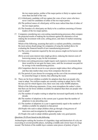 the two major parties, neither of the major parties is likely to capture much
         more than one-half of the vote.
    (C) A third-party candidate will not capture the votes of new voters who have
         never voted for candidates of either of the two major parties.
    (D) The political stance of a third party will be more radical than that of either of
         the two major parties.
    (E) The founders of a third party are likely to be a coalition consisting of former
         leaders of the two major parties.
17. Companies considering new cost-cutting manufacturing processes often compare
    the projected results of making the investment against the alternative of not
    making the investment with costs, selling prices, and share of market remaining
    constant.
    Which of the following, assuming that each is a realistic possibility, constitutes
    the most serious disadvantage for companies of using the method above for
    evaluating the financial benefit of new manufacturing processes?
    (A) The costs of materials required by the new process might not be known with
         certainty.
    (B) In several years interest rates might go down, reducing the interest costs of
         borrowing money to pay for the investment.
    (C) Some cost-cutting processes might require such expensive investments that
         there would be no net gain for many years, until the investment was paid for
         by savings in the manufacturing process.
    (D) Competitors that do invest in a new process might reduce their selling prices
         and thus take market share away from companies that do not.
    (E) The period of year chosen for averaging out the cost of the investment might
         be somewhat longer or shorter, thus affecting the result.
18. There are far fewer children available for adoption than there are people who
    want to adopt. Two million couples are currently waiting to adopt, but in 1982,
    the last year for which figures exist, there were only some 50,000 adoptions.
    Which of the following statements, if true, most strengthens the author’s claim
    that there are far fewer children available for adoption than there are people who
    want to adopt?
    (A) The number of couples waiting to adopt has increased significantly in the last
          decade.
    (B) The number of adoptions in the current year is greater than the number of
          adoptions in any preceding year.
    (C) The number of adoptions in a year is approximately equal to the number of
          children available for adoption in that period.
    (D) People who seek to adopt children often go through a long process of
          interviews and investigation by adoption agencies.
    (E) People who seek to adopt children generally make very good parents.
Questions 19-20 are based on the following.
Archaeologists seeking the location of a legendary siege and destruction of a city are
excavating in several possible places, including a middle and a lower layer of a large
mound. The bottom of the middle layer contains some pieces of pottery of type 3,
 