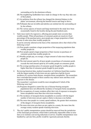 surrounding air by the aluminum refinery.
     (B) The neighboring landholders have made no change in the way they take care
          of their plants.
     (C) Air pollution from the refinery has changed the chemical balance in the
          plants’ environment, allowing the harmful insects and fungi to thrive.
     (D) Pollutants that are invisible and odorless are emitted into the surrounding air
          by the refinery.
     (E) The various species of insects and fungi mentioned in the study have been
          occasionally found in the locality during the past hundred years.
3.   Sales taxes tend to be regressive, affecting poor people more severely than
     wealthy people. When all purchases of consumer goods are taxed at a fixed
     percentage of the purchase price, poor people pay a larger proportion of their
     income in sales taxes than wealthy people do.
     It can be correctly inferred on the basis of the statements above that which of the
     following is true?
     (A) Poor people constitute a larger proportion of the taxpaying population than
           wealthy people do.
     (B) Poor people spend a larger proportion of their income on purchases of
           consumer goods than wealthy people do.
     (C) Wealthy people pay, on average, a larger amount of sales taxes than poor
           people do.
     (D) The total amount spent by all poor people on purchases of consumer goods
           exceeds the total amount spent by all wealthy people on consumer goods.
     (E) The average purchase price of consumer goods bought by wealthy people is
           higher than that of consumer goods bought by poor people.
4.   Reviewing historical data, medical researchers in California found that counties
     with the largest number of television sets per capita have had the lowest
     incidence of a serious brain disease, mosquito-borne encephalitis. The researchers
     have concluded that people in these counties stay indoors more and thus avoid
     exposure to the disease.
     The researchers’ conclusion would be most strengthened if which of the
     following were true?
     (A) Programs designed to control the size of disease-bearing mosquito
          populations have not affected the incidence of mosquito borne encephalitis.
     (B) The occupations of county residents affect their risk of exposure to mosquito-
          borne encephalitis more than does television-watching.
     (C) The incidence of mosquito-borne encephalitis in counties with the largest
          number of television sets per capita is likely to decrease even further.
     (D) The more time people in a county spend outdoors, the greater their awareness
          of the dangers of mosquito-borne encephalitis.
     (E) The more television sets there are per capita in a county, the more time the
          average county resident spends watching television.
5.   The city’s public transportation system should be removed from the jurisdiction
     of the municipal government, which finds it politically impossible either to raise
     fares or to institute cost-saving reductions in service. If public transportation were
     handled by a private firm, profits would be vigorously pursued, thereby
 