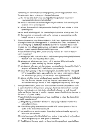 eliminating the necessity for covering operating costs with government funds.
     The statements above best support the conclusion that
     (A) the private firms that would handle public transportation would have
          experience in the transportation industry
     (B) political considerations would not prevent private firms from ensuring that
          revenues cover operating costs
     (C) private firms would receive government funding if it were needed to cover
          operating costs
     (D) the public would approve the cost-cutting actions taken by the private firm
     (E) the municipal government would not be resigned to accumulating merely
          enough income to cover costs
6.   To entice customers away from competitors, Red Label supermarkets have begun
     offering discounts on home appliances to customers who spend $50 or more on
     any shopping trip to Red Label. Red Label executives claim that the discount
     program has been a huge success, since cash register receipts of $50 or more are
     up thirty percent since the beginning of the program.
     Which of the following, if true, most seriously weakens the claim of the Red
     Label executives?
     (A) Most people who switched to Red Label after the program began spend more
          than $50 each time they shop at Red Label.
     (B) Most people whose average grocery bill is less than $50 would not be
          persuaded to spend more by any discount program.
     (C) Most people who received discounts on home appliances through Red Label’s
          program will shop at Red Label after the program ends.
     (D) Since the beginning of the discount program, most of the people who spend
          $50 or more at Red Label are people who have never before shopped there
          and whose average grocery bill has always been higher than $50.
     (E) Almost all of the people who have begun spending $50 or more at Red Label
          since the discount program began are longtime customers who have
          increased the average amount of their shopping bills by making fewer trips.
7.   Throughout the 1950’s, there were increases in the numbers of dead birds found
     in agricultural areas after pesticide sprayings. Pesticide manufacturers claimed
     that the publicity given to bird deaths stimulated volunteers to look for dead
     birds, and that the increase in numbers reported was attributable to the increase in
     the number of people looking.
     Which of the following statements, if true, would help to refute the claim of the
     pesticide manufacturers?
     (A) The publicity given to bird deaths was largely regional and never reached
           national proportions.
     (B) Pesticide sprayings were timed to coincide with various phases of the life
           cycles of the insects they destroyed.
     (C) No provision was made to ensure that a dead bird would not be reported by
           more than one observer.
     (D) Initial increases in bird deaths had been noticed by agricultural workers long
           before any publicity had been given to the matter.
     (E) Dead birds of the same species as those found in agricultural areas had been
 