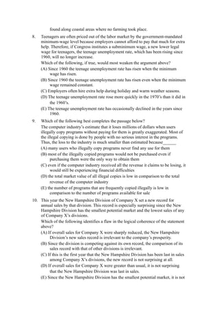found along coastal areas where no farming took place.
8.   Teenagers are often priced out of the labor market by the government-mandated
     minimum-wage level because employers cannot afford to pay that much for extra
     help. Therefore, if Congress institutes a subminimum wage, a new lower legal
     wage for teenagers, the teenage unemployment rate, which has been rising since
     1960, will no longer increase.
     Which of the following, if true, would most weaken the argument above?
     (A) Since 1960 the teenage unemployment rate has risen when the minimum
          wage has risen.
     (B) Since 1960 the teenage unemployment rate has risen even when the minimum
          wage remained constant.
     (C) Employers often hire extra help during holiday and warm weather seasons.
     (D) The teenage unemployment rate rose more quickly in the 1970’s than it did in
          the 1960’s.
     (E) The teenage unemployment rate has occasionally declined in the years since
          1960.
9.   Which of the following best completes the passage below?
     The computer industry’s estimate that it loses millions of dollars when users
     illegally copy programs without paying for them is greatly exaggerated. Most of
     the illegal copying is done by people with no serious interest in the programs.
     Thus, the loss to the industry is much smaller than estimated because______
     (A) many users who illegally copy programs never find any use for them
     (B) most of the illegally copied programs would not be purchased even if
           purchasing them were the only way to obtain them
     (C) even if the computer industry received all the revenue it claims to be losing, it
           would still be experiencing financial difficulties
     (D) the total market value of all illegal copies is low in comparison to the total
           revenue of the computer industry
     (E) the number of programs that are frequently copied illegally is low in
           comparison to the number of programs available for sale
10. This year the New Hampshire Division of Company X set a new record for
    annual sales by that division. This record is especially surprising since the New
    Hampshire Division has the smallest potential market and the lowest sales of any
    of Company X’s divisions.
    Which of the following identifies a flaw in the logical coherence of the statement
    above?
    (A) If overall sales for Company X were sharply reduced, the New Hampshire
         Division’s new sales record is irrelevant to the company’s prosperity.
    (B) Since the division is competing against its own record, the comparison of its
         sales record with that of other divisions is irrelevant.
    (C) If this is the first year that the New Hampshire Division has been last in sales
         among Company X’s divisions, the new record is not surprising at all.
    (D) If overall sales for Company X were greater than usual, it is not surprising
         that the New Hampshire Division was last in sales.
    (E) Since the New Hampshire Division has the smallest potential market, it is not
 