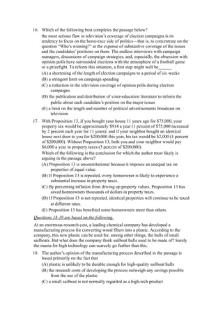 16. Which of the following best completes the passage below?
    the most serious flaw in television’s coverage of election campaigns is its
    tendency to focus on the horse-race side of politics—that is, to concentrate on the
    question “Who’s winning?” at the expense of substantive coverage of the issues
    and the candidates’ positions on them. The endless interviews with campaign
    managers, discussions of campaign strategies, and, especially, the obsession with
    opinion polls have surrounded elections with the atmosphere of a football game
    or a prizefight. To reform this situation, a first step might well be______
    (A) a shortening of the length of election campaigns to a period of six weeks
    (B) a stringent limit on campaign spending
    (C) a reduction in the television coverage of opinion polls during election
         campaigns
    (D) the publication and distribution of voter-education literature to inform the
         public about each candidate’s position on the major issues
    (E) a limit on the length and number of political advertisements broadcast on
         television
17. With Proposition 13, if you bought your house 11 years ago for $75,000, your
    property tax would be approximately $914 a year (1 percent of $75,000 increased
    by 2 percent each year for 11 years); and if your neighbor bought an identical
    house next door to you for $200,000 this year, his tax would be $2,000 (1 percent
    of $200,000). Without Proposition 13, both you and your neighbor would pay
    $6,000 a year in property taxes (3 percent of $200,000).
    Which of the following is the conclusion for which the author most likely is
    arguing in the passage above?
    (A) Proposition 13 is unconstitutional because it imposes an unequal tax on
         properties of equal value.
    (B) If Proposition 13 is repealed, every homeowner is likely to experience a
         substantial increase in property taxes.
    (C) By preventing inflation from driving up property values, Proposition 13 has
         saved homeowners thousands of dollars in property taxes.
    (D) If Proposition 13 is not repealed, identical properties will continue to be taxed
         at different rates.
    (E) Proposition 13 has benefited some homeowners more than others.
Questions 18-19 are based on the following.
At an enormous research cost, a leading chemical company has developed a
manufacturing process for converting wood fibers into a plastic. According to the
company, this new plastic can be used for, among other things, the hulls of small
sailboats. But what does the company think sailboat hulls used to be made of? Surely
the mania for high technology can scarcely go further than this.
18. The author’s opinion of the manufacturing process described in the passage is
    based primarily on the fact that
    (A) plastic is unlikely to be durable enough for high-quality sailboat hulls
    (B) the research costs of developing the process outweigh any savings possible
         from the use of the plastic
    (C) a small sailboat is not normally regarded as a high-tech product
 