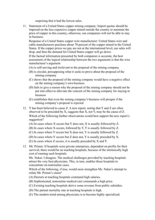 surprising that it had the lowest sales.
11. Statement of a United States copper mining company: Import quotas should be
    imposed on the less expensive copper mined outside the country to maintain the
    price of copper in this country; otherwise, our companies will not be able to stay
    in business.
    Response of a United States copper wire manufacturer: United States wire and
    cable manufacturers purchase about 70 percent of the copper mined in the United
    States. If the copper prices we pay are not at the international level, our sales will
    drop, and then the demand for United States copper will go down.
    If the factual information presented by both companies is accurate, the best
    assessment of the logical relationship between the two arguments is that the wire
    manufacturer’s argument
    (A) is self-serving and irrelevant to the proposal of the mining company
    (B) is circular, presupposing what it seeks to prove about the proposal of the
          mining company
    (C) shows that the proposal of the mining company would have a negative effect
          on the mining company’s own business
    (D) fails to give a reason why the proposal of the mining company should not be
          put into effect to alleviate the concern of the mining company for staying in
          business
    (E) establishes that even the mining company’s business will prosper if the
          mining company’s proposal is rejected
12. Y has been believed to cause Z. A new report, noting that Y and Z are often
    observed to be preceded by X, suggests that X, not Y, may be the cause of Z.
    Which of the following further observations would best support the new report’s
    suggestion?
    (A) In cases where X occurs but Y does not, X is usually followed by Z.
    (B) In cases where X occurs, followed by Y, Y is usually followed by Z.
    (C) In cases where Y occurs but X does not, Y is usually followed by Z.
    (D) In cases where Y occurs but Z does not, Y is usually preceded by X.
    (E) In cases where Z occurs, it is usually preceded by X and Y.
13. Mr. Primm: If hospitals were private enterprises, dependent on profits for their
    survival, there would be no teaching hospitals, because of the intrinsically high
    cost of running such hospitals.
    Ms. Nakai: I disagree. The medical challenges provided by teaching hospitals
    attract the very best physicians. This, in turn, enables those hospitals to
    concentrate on nonroutine cases.
    Which of the following, if true, would most strengthen Ms. Nakai’s attempt to
    refute Mr. Primm’s claim?
    (A) Doctors at teaching hospitals command high salaries.
    (B) Sophisticated, nonroutine medical care commands a high price.
    (C) Existing teaching hospitals derive some revenue from public subsidies.
     (D) The patient mortality rate at teaching hospitals is high.
     (E) The modern trend among physicians is to become highly specialized.
 