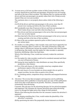 14. A recent survey of all auto accident victims in Dole County found that, of the
    severely injured drivers and front-seat passengers, 80 percent were not wearing
    seat belts at the time of their accidents. This indicates that, by wearing seat belts,
    drivers and front-seat passengers can greatly reduce their risk of being severely
    injured if they are in an auto accident.
    The conclusion above is not properly drawn unless which of the following is
    true?
    (A) Of all the drivers and front-seat passengers in the survey, more than 20
         percent were wearing seat belts at the time of their accidents.
    (B) Considerably more than 20 percent of drivers and front-seat passengers in
         Dole County always wear seat belts when traveling by car.
    (C) More drivers and front-seat passengers in the survey than rear-seat passengers
         were very severely injured.
    (D) More than half of the drivers and front-seat passengers in the survey were not
         wearing seat belts at the time of their accidents.
    (E) Most of the auto accidents reported to police in Dole County do not involve
         any serious injury.
15. Six months or so after getting a video recorder, many early buyers apparently lost
    interest in obtaining videos to watch on it. The trade of businesses selling and
    renting videos is still buoyant, because the number of homes with video recorders
    is still growing. But clearly, once the market for video recorders is saturated,
    businesses distributing videos face hard times.
    Which of the following, if true, would most seriously weaken the conclusion
    above?
    (A) The market for video recorders would not be considered saturated until there
          was one in 80 percent of homes.
    (B) Among the items handled by video distributors are many films specifically
          produced as video features.
    (C) Few of the early buyers of video recorders raised any complaints about
          performance aspects of the new product.
    (D) The early buyers of a novel product are always people who are quick to
          acquire novelties, but also often as quick to tire of them.
    (E) In a shrinking market, competition always intensifies and marginal businesses
          fail.
16. Advertiser: The revenue that newspapers and magazines earn by publishing
    advertisements allows publishers to keep the prices per copy of their publications
    much lower than would otherwise be possible. Therefore, consumers benefit
    economically from advertising.
    Consumer: But who pays for the advertising that pays for low-priced newspapers
    and magazines? We consumers do, because advertisers pass along advertising
    costs to us through the higher prices they charge for their products.
    Which of the following best describes how the consumer counters the advertiser’s
    argument?
    (A) By alleging something that, if true, would weaken the plausibility of the
         advertiser’s conclusion
    (B) By questioning the truth of the purportedly factual statement on which the
 