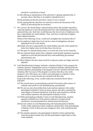 advertiser’s conclusion is based
    (C) By offering an interpretation of the advertiser’s opening statement that, if
         accurate, shows that there is an implicit contradiction in it
    (D) By pointing out that the advertiser’s point of view is biased
    (E) By arguing that the advertiser too narrowly restricts the discussion to the
         effects of advertising that are economic
17. Mr. Lawson: We should adopt a national family policy that includes legislation
    requiring employers to provide paid parental leave and establishing government-
    sponsored day care. Such laws would decrease the stress levels of employees who
    have responsibility for small children. Thus, such laws would lead to happier,
    better-adjusted families.
    Which of the following, if true, would most strengthen the conclusion above?
    (A) An employee’s high stress level can be a cause of unhappiness and poor
         adjustment for his or her family.
    (B) People who have responsibility for small children and who work outside the
         home have higher stress levels than those who do not.
    (C) The goal of a national family policy is to lower the stress levels of parents.
    (D) Any national family policy that is adopted would include legislation requiring
         employers to provide paid parental leave and establishing government-
         sponsored day care.
    (E) Most children who have been cared for in daycare centers are happy and well
         adjusted.
18. Lark Manufacturing Company initiated a voluntary Quality Circles program for
    machine operators. Independent surveys of employee attitudes indicated that the
    machine operators participating in the program were less satisfied with their work
    situations after two years of the program’s existence than they were at the
    program’s start. Obviously, any workers who participate in a Quality Circles
    program will, as a result, become less satisfied with their jobs.
    Each of the following, if true, would weaken the conclusion drawn above
    EXCEPT:
    (A) The second survey occurred during a period of recession when rumors of
         cutbacks and layoffs at Lark Manufacturing were plentiful.
    (B) The surveys also showed that those Lark machine operators who neither
         participated in Quality Circles nor knew anyone who did so reported the
         same degree of lessened satisfaction with their work situations as did the
         Lark machine operators who participated in Quality Circles.
    (C) While participating in Quality Circles at Lark Manufacturing, machine
         operators exhibited two of the primary indicators of improved job
         satisfaction: increased productivity and decreased absenteeism.
    (D) Several workers at Lark Manufacturing who had participated in Quality
         Circles while employed at other companies reported that, while participating
         in Quality Circles in their previous companies, their work satisfaction had
         increased.
    (E) The machine operators who participated in Quality Circles reported that,
         when the program started, they felt that participation might improve their
         work situations.
 