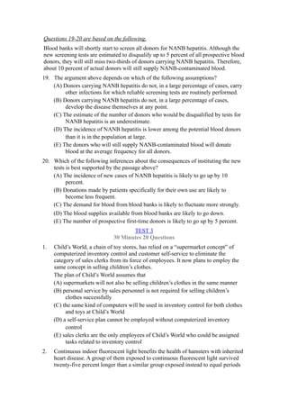 Questions 19-20 are based on the following.
Blood banks will shortly start to screen all donors for NANB hepatitis. Although the
new screening tests are estimated to disqualify up to 5 percent of all prospective blood
donors, they will still miss two-thirds of donors carrying NANB hepatitis. Therefore,
about 10 percent of actual donors will still supply NANB-contaminated blood.
19. The argument above depends on which of the following assumptions?
    (A) Donors carrying NANB hepatitis do not, in a large percentage of cases, carry
         other infections for which reliable screening tests are routinely performed.
    (B) Donors carrying NANB hepatitis do not, in a large percentage of cases,
         develop the disease themselves at any point.
    (C) The estimate of the number of donors who would be disqualified by tests for
         NANB hepatitis is an underestimate.
    (D) The incidence of NANB hepatitis is lower among the potential blood donors
         than it is in the population at large.
    (E) The donors who will still supply NANB-contaminated blood will donate
         blood at the average frequency for all donors.
20. Which of the following inferences about the consequences of instituting the new
    tests is best supported by the passage above?
    (A) The incidence of new cases of NANB hepatitis is likely to go up by 10
          percent.
    (B) Donations made by patients specifically for their own use are likely to
          become less frequent.
    (C) The demand for blood from blood banks is likely to fluctuate more strongly.
    (D) The blood supplies available from blood banks are likely to go down.
    (E) The number of prospective first-time donors is likely to go up by 5 percent.
                                     TEST 3
                              30 Minutes 20 Questions
1.   Child’s World, a chain of toy stores, has relied on a “supermarket concept” of
     computerized inventory control and customer self-service to eliminate the
     category of sales clerks from its force of employees. It now plans to employ the
     same concept in selling children’s clothes.
     The plan of Child’s World assumes that
     (A) supermarkets will not also be selling children’s clothes in the same manner
     (B) personal service by sales personnel is not required for selling children’s
          clothes successfully
     (C) the same kind of computers will be used in inventory control for both clothes
          and toys at Child’s World
     (D) a self-service plan cannot be employed without computerized inventory
          control
     (E) sales clerks are the only employees of Child’s World who could be assigned
          tasks related to inventory control
2.   Continuous indoor fluorescent light benefits the health of hamsters with inherited
     heart disease. A group of them exposed to continuous fluorescent light survived
     twenty-five percent longer than a similar group exposed instead to equal periods
 