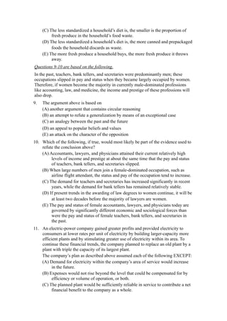 (C) The less standardized a household’s diet is, the smaller is the proportion of
          fresh produce in the household’s food waste.
     (D) The less standardized a household’s diet is, the more canned and prepackaged
          foods the household discards as waste.
     (E) The more fresh produce a household buys, the more fresh produce it throws
          away.
Questions 9-10 are based on the following.
In the past, teachers, bank tellers, and secretaries were predominantly men; these
occupations slipped in pay and status when they became largely occupied by women.
Therefore, if women become the majority in currently male-dominated professions
like accounting, law, and medicine, the income and prestige of these professions will
also drop.
9.   The argument above is based on
     (A) another argument that contains circular reasoning
     (B) an attempt to refute a generalization by means of an exceptional case
     (C) an analogy between the past and the future
     (D) an appeal to popular beliefs and values
     (E) an attack on the character of the opposition
10. Which of the following, if true, would most likely be part of the evidence used to
    refute the conclusion above?
    (A) Accountants, lawyers, and physicians attained their current relatively high
         levels of income and prestige at about the same time that the pay and status
         of teachers, bank tellers, and secretaries slipped.
    (B) When large numbers of men join a female-dominated occupation, such as
         airline flight attendant, the status and pay of the occupation tend to increase.
    (C) The demand for teachers and secretaries has increased significantly in recent
         years, while the demand for bank tellers has remained relatively stable.
    (D) If present trends in the awarding of law degrees to women continue, it will be
         at least two decades before the majority of lawyers are women.
    (E) The pay and status of female accountants, lawyers, and physicians today are
         governed by significantly different economic and sociological forces than
         were the pay and status of female teachers, bank tellers, and secretaries in
         the past.
11. An electric-power company gained greater profits and provided electricity to
    consumers at lower rates per unit of electricity by building larger-capacity more
    efficient plants and by stimulating greater use of electricity within its area. To
    continue these financial trends, the company planned to replace an old plant by a
    plant with triple the capacity of its largest plant.
    The company’s plan as described above assumed each of the following EXCEPT:
    (A) Demand for electricity within the company’s area of service would increase
          in the future.
    (B) Expenses would not rise beyond the level that could be compensated for by
          efficiency or volume of operation, or both.
    (C) The planned plant would be sufficiently reliable in service to contribute a net
          financial benefit to the company as a whole.
 