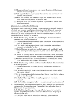 (B) Many countries are less concerned with exports alone than with he balance
         between exports and imports.
    (C) With respect to the mix of products each exports, the four countries are very
         different from each other.
    (D) Of the four countries, two had a much larger, and two had a much smaller,
         share of total world exports in 1970 than in 1984.
    (E) The exports of the four countries range from 15 percent to 75 percent of the
         total national output.
Questions 15-16 are based on the following.
In the United States, the Postal Service has a monopoly on first-class mail, but much
of what is sent first class could be transmitted electronically. Electronic transmittal
operators argue that if the Postal Service were to offer electronic transmission, it
would have an unfair advantage, since its electronic transmission service could be
subsidized from the profits of the monopoly.
15. Which of the following, if each is true, would allay the electronic transmittal
    operators’ fears of unfair competition?
    (A) If the Postal Service were to offer electronic transmission, it could not make a
         profit on first-class mail.
    (B) If the Postal Service were to offer electronic transmission, it would have a
         monopoly on that kind of service.
    (C) Much of the material that is now sent by first-class mail could be delivered
         much faster by special package couriers, but is not sent that way because of
         cost.
    (D) There is no economy of scale in electronic transmission—that is, the cost per
         transaction does not go down as more pieces of information are transmitted.
    (E) Electronic transmission will never be cost-effective for material not sent by
         first-class mail such as newspapers and bulk mail.
16. Which of the following questions can be answered on the basis of the information
    in the passage above?
    (A) Is the Postal Service as efficient as privately owned electric transmission
         services?
    (B) If private operators were allowed to operate first-class mail services, would
         they choose to do so?
    (C) Do the electronic transmittal operators believe that the Postal Service makes a
         profit on first-class mail?
    (D) Is the Postal Service prohibited from offering electronic transmission
         services?
    (E) Is the Postal Service expected to have a monopoly on electronic transmission?
17. Lists of hospitals have been compiled showing which hospitals have patient death
    rates exceeding the national average. The data have been adjusted to allow for
    differences in the ages of patients.
    Each of the following, if true, provides a good logical ground for hospitals to
    object to interpreting rank on these lists as one of the indices of the quality of
    hospital care EXCEPT:
    (A) Rank order might indicate insignificant differences, rather than large
 
