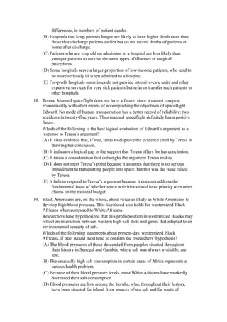 differences, in numbers of patient deaths.
     (B) Hospitals that keep patients longer are likely to have higher death rates than
          those that discharge patients earlier but do not record deaths of patients at
          home after discharge.
     (C) Patients who are very old on admission to a hospital are less likely than
          younger patients to survive the same types of illnesses or surgical
          procedures.
     (D) Some hospitals serve a larger proportion of low-income patients, who tend to
          be more seriously ill when admitted to a hospital.
     (E) For-profit hospitals sometimes do not provide intensive-care units and other
          expensive services for very sick patients but refer or transfer such patients to
          other hospitals.
18. Teresa: Manned spaceflight does not have a future, since it cannot compete
    economically with other means of accomplishing the objectives of spaceflight.
    Edward: No mode of human transportation has a better record of reliability: two
    accidents in twenty-five years. Thus manned spaceflight definitely has a positive
    future.
    Which of the following is the best logical evaluation of Edward’s argument as a
    response to Teresa’s argument?
    (A) It cites evidence that, if true, tends to disprove the evidence cited by Teresa in
         drawing her conclusion.
    (B) It indicates a logical gap in the support that Teresa offers for her conclusion.
    (C) It raises a consideration that outweighs the argument Teresa makes.
    (D) It does not meet Teresa’s point because it assumes that there is no serious
         impediment to transporting people into space, but this was the issue raised
         by Teresa.
    (E) It fails to respond to Teresa’s argument because it does not address the
         fundamental issue of whether space activities should have priority over other
         claims on the national budget.
19. Black Americans are, on the whole, about twice as likely as White Americans to
    develop high blood pressure. This likelihood also holds for westernized Black
    Africans when compared to White Africans.
    Researchers have hypothesized that this predisposition in westernized Blacks may
    reflect an interaction between western high-salt diets and genes that adapted to an
    environmental scarcity of salt.
    Which of the following statements about present-day, westernized Black
    Africans, if true, would most tend to confirm the researchers’ hypothesis?
    (A) The blood pressures of those descended from peoples situated throughout
         their history in Senegal and Gambia, where salt was always available, are
         low.
    (B) The unusually high salt consumption in certain areas of Africa represents a
         serious health problem.
    (C) Because of their blood pressure levels, most White Africans have markedly
         decreased their salt consumption.
    (D) Blood pressures are low among the Yoruba, who, throughout their history,
         have been situated far inland from sources of sea salt and far south of
 