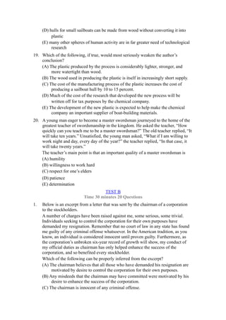 (D) hulls for small sailboats can be made from wood without converting it into
          plastic
     (E) many other spheres of human activity are in far greater need of technological
          research
19. Which of the following, if true, would most seriously weaken the author’s
    conclusion?
    (A) The plastic produced by the process is considerably lighter, stronger, and
         more watertight than wood.
    (B) The wood used in producing the plastic is itself in increasingly short supply.
    (C) The cost of the manufacturing process of the plastic increases the cost of
         producing a sailboat hull by 10 to 15 percent.
    (D) Much of the cost of the research that developed the new process will be
         written off for tax purposes by the chemical company.
    (E) The development of the new plastic is expected to help make the chemical
         company an important supplier of boat-building materials.
20. A young man eager to become a master swordsman journeyed to the home of the
    greatest teacher of swordsmanship in the kingdom. He asked the teacher, “How
    quickly can you teach me to be a master swordsman?” The old teacher replied, “It
    will take ten years.” Unsatisfied, the young man asked, “What if I am willing to
    work night and day, every day of the year?” the teacher replied, “In that case, it
    will take twenty years.”
    The teacher’s main point is that an important quality of a master swordsman is
    (A) humility
    (B) willingness to work hard
    (C) respect for one’s elders
     (D) patience
     (E) determination
                                      TEST B
                            Time 30 minutes 20 Questions
1.   Below is an excerpt from a letter that was sent by the chairman of a corporation
     to the stockholders.
     A number of charges have been raised against me, some serious, some trivial.
     Individuals seeking to control the corporation for their own purposes have
     demanded my resignation. Remember that no court of law in any state has found
     me guilty of any criminal offense whatsoever. In the American tradition, as you
     know, an individual is considered innocent until proven guilty. Furthermore, as
     the corporation’s unbroken six-year record of growth will show, my conduct of
     my official duties as chairman has only helped enhance the success of the
     corporation, and so benefited every stockholder.
     Which of the following can be properly inferred from the excerpt?
     (A) The chairman believes that all those who have demanded his resignation are
          motivated by desire to control the corporation for their own purposes.
     (B) Any misdeeds that the chairman may have committed were motivated by his
          desire to enhance the success of the corporation.
     (C) The chairman is innocent of any criminal offense.
 