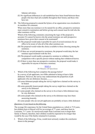 Saharan salt mines.
     (E) No significant differences in salt metabolism have been found between those
          people who have had salt available throughout their history and those who
          have not.
20. The following proposal to amend the bylaws of an organization was circulated to
    its members for comment.
    When more than one nominee is to be named for an office, prospective nominees
    must consent to nomination and before giving such consent must be told who the
    other nominees will be.
    Which of the following comments concerning the logic of the proposal is
    accurate if it cannot be known who the actual nominees are until prospective
    nominees have given their consent to be nominated?
    (A) The proposal would make it possible for each of several nominees for an
         office to be aware of who all of the other nominees are.
    (B) The proposal would widen the choice available to those choosing among the
         nominees.
    (C) If there are several prospective nominees, the proposal would deny the last
         nominee equal treatment with the first.
    (D) The proposal would enable a prospective nominee to withdraw from
         competition with a specific person without making that withdrawal known.
    (E) If there is more than one prospective nominee, the proposal would make it
         impossible for anyone to become a nominee.
                                      TEST 4
                               30 Minutes 20 Questions
1.   Which of the following best completes the passage below?
     In a survey of job applicants, two-fifths admitted to being at least a little
     dishonest. However, the survey may underestimate the proportion of job
     applicants who are dishonest, because______
     (A) some dishonest people taking the survey might have claimed on the survey to
           be honest
     (B) some generally honest people taking the survey might have claimed on the
           survey to be dishonest
     (C) some people who claimed on the survey to be at least a little dishonest may
           be very dishonest
     (D) some people who claimed on the survey to be dishonest may have been
           answering honestly
     (E) some people who are not job applicants are probably at least a little dishonest
Questions 2-3 are based on the following.
The average life expectancy for the United States population as a whole is 73.9 years,
but children born in Hawaii will live an average of 77 years, and those born in
Louisiana, 71.7 years. If a newlywed couple from Louisiana were to begin their
family in Hawaii, therefore, their children would be expected to live longer than
would be the case if the family remained in Louisiana.
2.   Which of the following, if true, would most seriously weaken the conclusion
     drawn in the passage?
 