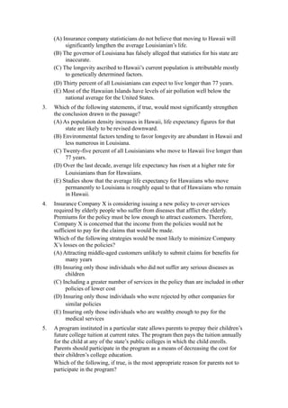 (A) Insurance company statisticians do not believe that moving to Hawaii will
          significantly lengthen the average Louisianian’s life.
     (B) The governor of Louisiana has falsely alleged that statistics for his state are
          inaccurate.
     (C) The longevity ascribed to Hawaii’s current population is attributable mostly
          to genetically determined factors.
     (D) Thirty percent of all Louisianians can expect to live longer than 77 years.
     (E) Most of the Hawaiian Islands have levels of air pollution well below the
          national average for the United States.
3.   Which of the following statements, if true, would most significantly strengthen
     the conclusion drawn in the passage?
     (A) As population density increases in Hawaii, life expectancy figures for that
          state are likely to be revised downward.
     (B) Environmental factors tending to favor longevity are abundant in Hawaii and
          less numerous in Louisiana.
     (C) Twenty-five percent of all Louisianians who move to Hawaii live longer than
          77 years.
     (D) Over the last decade, average life expectancy has risen at a higher rate for
          Louisianians than for Hawaiians.
     (E) Studies show that the average life expectancy for Hawaiians who move
          permanently to Louisiana is roughly equal to that of Hawaiians who remain
          in Hawaii.
4.   Insurance Company X is considering issuing a new policy to cover services
     required by elderly people who suffer from diseases that afflict the elderly.
     Premiums for the policy must be low enough to attract customers. Therefore,
     Company X is concerned that the income from the policies would not be
     sufficient to pay for the claims that would be made.
     Which of the following strategies would be most likely to minimize Company
     X’s losses on the policies?
     (A) Attracting middle-aged customers unlikely to submit claims for benefits for
          many years
     (B) Insuring only those individuals who did not suffer any serious diseases as
          children
     (C) Including a greater number of services in the policy than are included in other
          policies of lower cost
     (D) Insuring only those individuals who were rejected by other companies for
          similar policies
     (E) Insuring only those individuals who are wealthy enough to pay for the
          medical services
5.   A program instituted in a particular state allows parents to prepay their children’s
     future college tuition at current rates. The program then pays the tuition annually
     for the child at any of the state’s public colleges in which the child enrolls.
     Parents should participate in the program as a means of decreasing the cost for
     their children’s college education.
     Which of the following, if true, is the most appropriate reason for parents not to
     participate in the program?
 