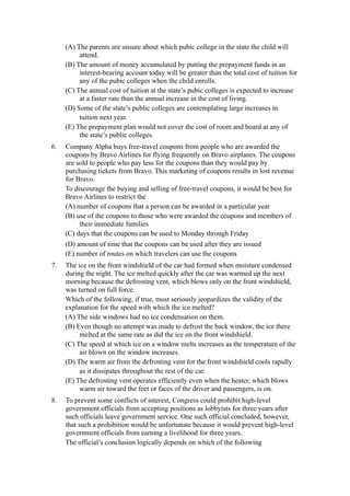 (A) The parents are unsure about which pubic college in the state the child will
          attend.
     (B) The amount of money accumulated by putting the prepayment funds in an
          interest-bearing account today will be greater than the total cost of tuition for
          any of the pubic colleges when the child enrolls.
     (C) The annual cost of tuition at the state’s pubic colleges is expected to increase
          at a faster rate than the annual increase in the cost of living.
     (D) Some of the state’s public colleges are contemplating large increases in
          tuition next year.
     (E) The prepayment plan would not cover the cost of room and board at any of
          the state’s public colleges.
6.   Company Alpha buys free-travel coupons from people who are awarded the
     coupons by Bravo Airlines for flying frequently on Bravo airplanes. The coupons
     are sold to people who pay less for the coupons than they would pay by
     purchasing tickets from Bravo. This marketing of coupons results in lost revenue
     for Bravo.
     To discourage the buying and selling of free-travel coupons, it would be best for
     Bravo Airlines to restrict the
     (A) number of coupons that a person can be awarded in a particular year
     (B) use of the coupons to those who were awarded the coupons and members of
          their immediate families
     (C) days that the coupons can be used to Monday through Friday
     (D) amount of time that the coupons can be used after they are issued
     (E) number of routes on which travelers can use the coupons
7.   The ice on the front windshield of the car had formed when moisture condensed
     during the night. The ice melted quickly after the car was warmed up the next
     morning because the defrosting vent, which blows only on the front windshield,
     was turned on full force.
     Which of the following, if true, most seriously jeopardizes the validity of the
     explanation for the speed with which the ice melted?
     (A) The side windows had no ice condensation on them.
     (B) Even though no attempt was made to defrost the back window, the ice there
          melted at the same rate as did the ice on the front windshield.
     (C) The speed at which ice on a window melts increases as the temperature of the
          air blown on the window increases.
     (D) The warm air from the defrosting vent for the front windshield cools rapidly
          as it dissipates throughout the rest of the car.
     (E) The defrosting vent operates efficiently even when the heater, which blows
          warm air toward the feet or faces of the driver and passengers, is on.
8.   To prevent some conflicts of interest, Congress could prohibit high-level
     government officials from accepting positions as lobbyists for three years after
     such officials leave government service. One such official concluded, however,
     that such a prohibition would be unfortunate because it would prevent high-level
     government officials from earning a livelihood for three years.
     The official’s conclusion logically depends on which of the following
 