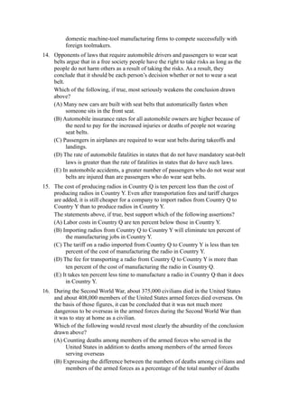 domestic machine-tool manufacturing firms to compete successfully with
          foreign toolmakers.
14. Opponents of laws that require automobile drivers and passengers to wear seat
    belts argue that in a free society people have the right to take risks as long as the
    people do not harm others as a result of taking the risks. As a result, they
    conclude that it should be each person’s decision whether or not to wear a seat
    belt.
    Which of the following, if true, most seriously weakens the conclusion drawn
    above?
    (A) Many new cars are built with seat belts that automatically fasten when
          someone sits in the front seat.
    (B) Automobile insurance rates for all automobile owners are higher because of
          the need to pay for the increased injuries or deaths of people not wearing
          seat belts.
    (C) Passengers in airplanes are required to wear seat belts during takeoffs and
          landings.
    (D) The rate of automobile fatalities in states that do not have mandatory seat-belt
          laws is greater than the rate of fatalities in states that do have such laws.
    (E) In automobile accidents, a greater number of passengers who do not wear seat
          belts are injured than are passengers who do wear seat belts.
15. The cost of producing radios in Country Q is ten percent less than the cost of
    producing radios in Country Y. Even after transportation fees and tariff charges
    are added, it is still cheaper for a company to import radios from Country Q to
    Country Y than to produce radios in Country Y.
    The statements above, if true, best support which of the following assertions?
    (A) Labor costs in Country Q are ten percent below those in Country Y.
    (B) Importing radios from Country Q to Country Y will eliminate ten percent of
         the manufacturing jobs in Country Y.
    (C) The tariff on a radio imported from Country Q to Country Y is less than ten
         percent of the cost of manufacturing the radio in Country Y.
    (D) The fee for transporting a radio from Country Q to Country Y is more than
         ten percent of the cost of manufacturing the radio in Country Q.
    (E) It takes ten percent less time to manufacture a radio in Country Q than it does
         in Country Y.
16. During the Second World War, about 375,000 civilians died in the United States
    and about 408,000 members of the United States armed forces died overseas. On
    the basis of those figures, it can be concluded that it was not much more
    dangerous to be overseas in the armed forces during the Second World War than
    it was to stay at home as a civilian.
    Which of the following would reveal most clearly the absurdity of the conclusion
    drawn above?
    (A) Counting deaths among members of the armed forces who served in the
         United States in addition to deaths among members of the armed forces
         serving overseas
    (B) Expressing the difference between the numbers of deaths among civilians and
         members of the armed forces as a percentage of the total number of deaths
 