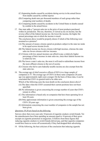 (C) Separating deaths caused by accidents during service in the armed forces
         from deaths caused by combat injuries
    (D) Comparing death rates per thousand members of each group rather than
         comparing total numbers of deaths
    (E) Comparing deaths caused by accidents in the United States to deaths caused
         by combat in the armed forces
17. One state adds a 7 percent sales tax to the price of most products purchased
    within its jurisdiction. This tax, therefore, if viewed as tax on income, has the
    reverse effect of the federal income tax: the lower the income, the higher the
    annual percentage rate at which the income is taxed.
    The conclusion above would be properly drawn if which of the following were
    assumed as a premise?
    (A) The amount of money citizens spend on products subject to the state tax tends
         to be equal across income levels.
    (B) The federal income tax favors citizens with high incomes, whereas the state
         sales tax favors citizens with low incomes.
    (C) Citizens with low annual incomes can afford to pay a relatively higher
         percentage of their incomes in state sales tax, since their federal income tax
         is relatively low.
    (D) The lower a state’s sales tax, the more it will tend to redistribute income from
         the more affluent citizens to the rest of society.
    (E) Citizens who fail to earn federally taxable income are also exempt from the
         state sales tax.
18. The average age of chief executive officers (CEO’s) in a large sample of
    companies is 57. The average age of CEO’s in those same companies 20 years
    ago was approximately eight years younger. On the basis of those data, it can be
    concluded that CEO’s in general tend to be older now.
    Which of the following casts the most doubt on the conclusion drawn above?
    (A) The dates when the CEO’s assumed their current positions have not been
         specified.
    (B) No information is given concerning the average number of years that CEO’s
         remain in office.
    (C) The information is based only on companies that have been operating for at
         least 20 years.
    (D) Only approximate information is given concerning the average age of the
         CEO’s 20 years ago.
    (E) Information concerning the exact number of companies in the sample has not
         been given.
Questions 19-20 are based on the following.
Surveys show that every year only 10 percent of cigarette smokers switch brands. Yet
the manufacturers have been spending an amount equal to 10 percent of their gross
receipts on cigarette promotion in magazines. It follows from these figures that
inducing cigarette smokers to switch brands did not pay, and that cigarette companies
would have been no worse off economically if they had dropped their advertising.
19. Of the following, the best criticism of the conclusion that inducing cigarette
 