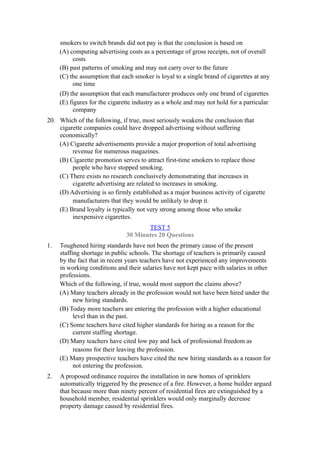 smokers to switch brands did not pay is that the conclusion is based on
     (A) computing advertising costs as a percentage of gross receipts, not of overall
          costs
     (B) past patterns of smoking and may not carry over to the future
     (C) the assumption that each smoker is loyal to a single brand of cigarettes at any
          one time
     (D) the assumption that each manufacturer produces only one brand of cigarettes
     (E) figures for the cigarette industry as a whole and may not hold for a particular
          company
20. Which of the following, if true, most seriously weakens the conclusion that
    cigarette companies could have dropped advertising without suffering
    economically?
    (A) Cigarette advertisements provide a major proportion of total advertising
         revenue for numerous magazines.
    (B) Cigarette promotion serves to attract first-time smokers to replace those
         people who have stopped smoking.
    (C) There exists no research conclusively demonstrating that increases in
         cigarette advertising are related to increases in smoking.
    (D) Advertising is so firmly established as a major business activity of cigarette
         manufacturers that they would be unlikely to drop it.
    (E) Brand loyalty is typically not very strong among those who smoke
         inexpensive cigarettes.
                                      TEST 5
                               30 Minutes 20 Questions
1.   Toughened hiring standards have not been the primary cause of the present
     staffing shortage in public schools. The shortage of teachers is primarily caused
     by the fact that in recent years teachers have not experienced any improvements
     in working conditions and their salaries have not kept pace with salaries in other
     professions.
     Which of the following, if true, would most support the claims above?
     (A) Many teachers already in the profession would not have been hired under the
           new hiring standards.
     (B) Today more teachers are entering the profession with a higher educational
           level than in the past.
     (C) Some teachers have cited higher standards for hiring as a reason for the
           current staffing shortage.
     (D) Many teachers have cited low pay and lack of professional freedom as
           reasons for their leaving the profession.
     (E) Many prospective teachers have cited the new hiring standards as a reason for
           not entering the profession.
2.   A proposed ordinance requires the installation in new homes of sprinklers
     automatically triggered by the presence of a fire. However, a home builder argued
     that because more than ninety percent of residential fires are extinguished by a
     household member, residential sprinklers would only marginally decrease
     property damage caused by residential fires.
 