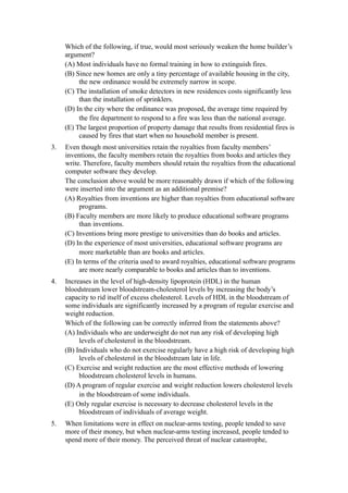 Which of the following, if true, would most seriously weaken the home builder’s
     argument?
     (A) Most individuals have no formal training in how to extinguish fires.
     (B) Since new homes are only a tiny percentage of available housing in the city,
          the new ordinance would be extremely narrow in scope.
     (C) The installation of smoke detectors in new residences costs significantly less
          than the installation of sprinklers.
     (D) In the city where the ordinance was proposed, the average time required by
          the fire department to respond to a fire was less than the national average.
     (E) The largest proportion of property damage that results from residential fires is
          caused by fires that start when no household member is present.
3.   Even though most universities retain the royalties from faculty members’
     inventions, the faculty members retain the royalties from books and articles they
     write. Therefore, faculty members should retain the royalties from the educational
     computer software they develop.
     The conclusion above would be more reasonably drawn if which of the following
     were inserted into the argument as an additional premise?
     (A) Royalties from inventions are higher than royalties from educational software
          programs.
     (B) Faculty members are more likely to produce educational software programs
          than inventions.
     (C) Inventions bring more prestige to universities than do books and articles.
     (D) In the experience of most universities, educational software programs are
          more marketable than are books and articles.
     (E) In terms of the criteria used to award royalties, educational software programs
          are more nearly comparable to books and articles than to inventions.
4.   Increases in the level of high-density lipoprotein (HDL) in the human
     bloodstream lower bloodstream-cholesterol levels by increasing the body’s
     capacity to rid itself of excess cholesterol. Levels of HDL in the bloodstream of
     some individuals are significantly increased by a program of regular exercise and
     weight reduction.
     Which of the following can be correctly inferred from the statements above?
     (A) Individuals who are underweight do not run any risk of developing high
          levels of cholesterol in the bloodstream.
     (B) Individuals who do not exercise regularly have a high risk of developing high
          levels of cholesterol in the bloodstream late in life.
     (C) Exercise and weight reduction are the most effective methods of lowering
          bloodstream cholesterol levels in humans.
     (D) A program of regular exercise and weight reduction lowers cholesterol levels
          in the bloodstream of some individuals.
     (E) Only regular exercise is necessary to decrease cholesterol levels in the
          bloodstream of individuals of average weight.
5.   When limitations were in effect on nuclear-arms testing, people tended to save
     more of their money, but when nuclear-arms testing increased, people tended to
     spend more of their money. The perceived threat of nuclear catastrophe,
 