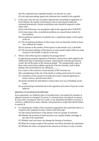 (D) The corporation has expanded steadily over the past six years.
     (E) Any legal proceedings against the chairman have resulted in his acquittal.
2.   In the years since the city of London imposed strict air-pollution regulations on
     local industry, the number of bird species seen in and around London has
     increased dramatically. Similar air-pollution rules should be imposed in other
     major cities.
     Each of the following is an assumption made in the argument above EXCEPT:
     (A) In most major cities, air-pollution problems are caused almost entirely by
          local industry.
     (B) Air-pollution regulations on industry have a significant impact on the quality
          of the air.
     (C) The air-pollution problems of other major cities are basically similar to those
          once suffered by London.
     (D) An increase in the number of bird species in and around a city is desirable.
     (E) The increased sightings of bird species in and around London reflect an actual
          increase in the number of species in the area.
3.   Which of the following best completes the passage below?
     In opposing government regulation of business, conservatives often appeal to the
     Jeffersonian ideal of limited government, expressing the wish that government
     would “get off the backs of the American people.” Yet, paradoxically, many of
     these same conservatives address questions of private morality, such as those
     dealing with sexual behavior, by calling for______
     (A) a return to the restrictive sexual morality of the Victorian era
     (B) a strengthening of the role of the family in setting moral norms for society
     (C) a limitation on the amount of sexually provocative material appearing in
          books, motives, and television shows
     (D) greater freedom for individuals to choose their own way of handling sexual
          issues
     (E) an increased governmental role in the regulation and control of private sexual
          behavior
Questions 4-5 are based on the following:
In an experiment, two different types of recorded music were played for neonates in
adjacent nurseries in a hospital. In nursery A, classical music was played; in nursery
B, rock music was played. After two weeks, it was found that the babies in nursery A
cried less, suffered fewer minor ailments, and gained more weight than did the babies
in nursery B.
4.   In evaluating the validity of the conclusion suggested by the experiment above, it
     would be most important to know which of the following?
     (A) The musical preferences of the parents of the two groups of newborns
     (B) Whether the newborns in both nurseries were equally healthy and happy at
          the start of the experiment
     (C) Whether loud rock music can damage the hearing of newborns
     (D) What the average weight of the neonates was before and after the experiment
     (E) Whether the music was played in the nurseries at all times or only at certain
 