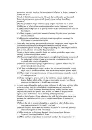 percentage increase, based on the current rate of inflation, to the previous year’s
     contractual price.
     Which of the following statements, if true, is the best basis for a criticism of
     historical costing as an economically sound pricing method for military
     contracts?
     (A) The government might continue to pay for past inefficient use of funds.
     (B) The rate of inflation has varied considerably over the past twenty years.
     (C) The contractual price will be greatly affected by the cost of materials used for
          the products.
     (D) Many taxpayers question the amount of money the government spends on
          military contracts.
     (E) The pricing method based on historical costing might not encourage the
          development of innovative weapons.
15. Some who favor putting governmental enterprises into private hands suggest that
    conservation objectives would in general be better served if private
    environmental groups were put in charge of operating and financing the national
    park system, which is now run by the government.
    Which of the following, assuming that it is a realistic possibility, argues most
    strongly against the suggestion above?
    (A) Those seeking to abolish all restrictions on exploiting the natural resources of
         the parks might join the private environmental groups as members and
         eventually take over their leadership.
    (B) Private environmental groups might not always agree on the best ways to
         achieve conservation objectives.
    (C) If they wished to extend the park system, the private environmental groups
         might have to seek contributions from major donors and the general public.
    (D) There might be competition among private environmental groups for control
         of certain park areas.
    (E) Some endangered species, such as the California condor, might die out
         despite the best efforts of the private environmental groups, even if those
         groups are not hampered by insufficient resources.
16. A recent spate of launching and operating mishaps with television satellites led to
    a corresponding surge in claims against companies underwriting satellite
    insurance. As a result, insurance premiums shot up, making satellites more
    expensive to launch and operate. This, in turn, has added to the pressure to
    squeeze more performance out of currently operating satellites.
    Which of the following, if true, taken together with the information above, best
    supports the conclusion that the cost of television satellites will continue to
    increase?
    (A) Since the risk to insurers of satellites is spread over relatively few units,
         insurance premiums are necessarily very high.
    (B) When satellites reach orbit and then fail, the causes of failure are generally
         impossible to pinpoint with confidence.
    (C) The greater the performance demands placed on satellites, the more
         frequently those satellites break down.
    (D) Most satellites are produced in such small numbers that no economies of
 