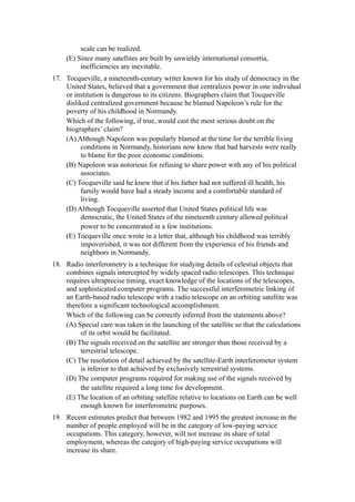 scale can be realized.
     (E) Since many satellites are built by unwieldy international consortia,
          inefficiencies are inevitable.
17. Tocqueville, a nineteenth-century writer known for his study of democracy in the
    United States, believed that a government that centralizes power in one individual
    or institution is dangerous to its citizens. Biographers claim that Tocqueville
    disliked centralized government because he blamed Napoleon’s rule for the
    poverty of his childhood in Normandy.
    Which of the following, if true, would cast the most serious doubt on the
    biographers’ claim?
    (A) Although Napoleon was popularly blamed at the time for the terrible living
         conditions in Normandy, historians now know that bad harvests were really
         to blame for the poor economic conditions.
    (B) Napoleon was notorious for refusing to share power with any of his political
         associates.
    (C) Tocqueville said he knew that if his father had not suffered ill health, his
         family would have had a steady income and a comfortable standard of
         living.
    (D) Although Tocqueville asserted that United States political life was
         democratic, the United States of the nineteenth century allowed political
         power to be concentrated in a few institutions.
    (E) Tocqueville once wrote in a letter that, although his childhood was terribly
         impoverished, it was not different from the experience of his friends and
         neighbors in Normandy.
18. Radio interferometry is a technique for studying details of celestial objects that
    combines signals intercepted by widely spaced radio telescopes. This technique
    requires ultraprecise timing, exact knowledge of the locations of the telescopes,
    and sophisticated computer programs. The successful interferometric linking of
    an Earth-based radio telescope with a radio telescope on an orbiting satellite was
    therefore a significant technological accomplishment.
    Which of the following can be correctly inferred from the statements above?
    (A) Special care was taken in the launching of the satellite so that the calculations
         of its orbit would be facilitated.
    (B) The signals received on the satellite are stronger than those received by a
         terrestrial telescope.
    (C) The resolution of detail achieved by the satellite-Earth interferometer system
         is inferior to that achieved by exclusively terrestrial systems.
    (D) The computer programs required for making use of the signals received by
         the satellite required a long time for development.
    (E) The location of an orbiting satellite relative to locations on Earth can be well
         enough known for interferometric purposes.
19. Recent estimates predict that between 1982 and 1995 the greatest increase in the
    number of people employed will be in the category of low-paying service
    occupations. This category, however, will not increase its share of total
    employment, whereas the category of high-paying service occupations will
    increase its share.
 