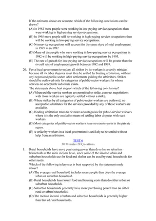 If the estimates above are accurate, which of the following conclusions can be
     drawn?
     (A) In 1982 more people were working in low-paying service occupations than
           were working in high-paying service occupations.
     (B) In 1995 more people will be working in high-paying service occupations than
           will be working in low-paying service occupations.
     (C) Nonservice occupations will account for the same share of total employment
           in 1995 as in 1982.
     (D) Many of the people who were working in low-paying service occupations in
           1982 will be working in high-paying service occupations by 1995.
     (E) The rate of growth for low-paying service occupations will be greater than the
           overall rate of employment growth between 1982 and 1995.
20. For a local government to outlaw all strikes by its workers is a costly mistake,
    because all its labor disputes must then be settled by binding arbitration, without
    any negotiated public-sector labor settlements guiding the arbitrators. Strikes
    should be outlawed only for categories of public-sector workers for whose
    services no acceptable substitute exists.
    The statements above best support which of the following conclusions?
    (A) Where public-service workers are permitted to strike, contract negotiations
         with those workers are typically settled without a strike.
    (B) Where strikes by all categories of pubic-sector workers are outlawed, no
         acceptable substitutes for the services provided by any of those workers are
         available.
    (C) Binding arbitration tends to be more advantageous for public-service workers
         where it is the only available means of settling labor disputes with such
         workers.
    (D) Most categories of public-sector workers have no counterparts in the private
         sector.
    (E) A strike by workers in a local government is unlikely to be settled without
         help from an arbitrator.
                                     TEST 6
                              30 Minutes 20 Questions
1.   Rural households have more purchasing power than do urban or suburban
     households at the same income level, since some of the income urban and
     suburban households use for food and shelter can be used by rural households for
     other needs.
     Which of the following inferences is best supported by the statement made
     above?
     (A) The average rural household includes more people than does the average
          urban or suburban household.
     (B) Rural households have lower food and housing costs than do either urban or
          suburban households.
     (C) Suburban households generally have more purchasing power than do either
          rural or urban households.
     (D) The median income of urban and suburban households is generally higher
          than that of rural households.
 
