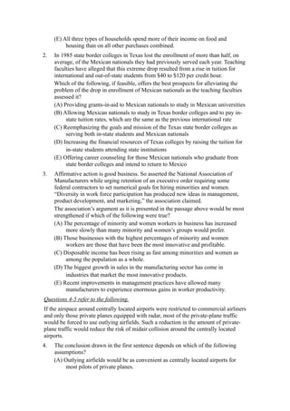 (E) All three types of households spend more of their income on food and
          housing than on all other purchases combined.
2.   In 1985 state border colleges in Texas lost the enrollment of more than half, on
     average, of the Mexican nationals they had previously served each year. Teaching
     faculties have alleged that this extreme drop resulted from a rise in tuition for
     international and out-of-state students from $40 to $120 per credit hour.
     Which of the following, if feasible, offers the best prospects for alleviating the
     problem of the drop in enrollment of Mexican nationals as the teaching faculties
     assessed it?
     (A) Providing grants-in-aid to Mexican nationals to study in Mexican universities
     (B) Allowing Mexican nationals to study in Texas border colleges and to pay in-
          state tuition rates, which are the same as the previous international rate
     (C) Reemphasizing the goals and mission of the Texas state border colleges as
          serving both in-state students and Mexican nationals
     (D) Increasing the financial resources of Texas colleges by raising the tuition for
          in-state students attending state institutions
     (E) Offering career counseling for those Mexican nationals who graduate from
          state border colleges and intend to return to Mexico
3.   Affirmative action is good business. So asserted the National Association of
     Manufacturers while urging retention of an executive order requiring some
     federal contractors to set numerical goals for hiring minorities and women.
     “Diversity in work force participation has produced new ideas in management,
     product development, and marketing,” the association claimed.
     The association’s argument as it is presented in the passage above would be most
     strengthened if which of the following were true?
     (A) The percentage of minority and women workers in business has increased
          more slowly than many minority and women’s groups would prefer.
     (B) Those businesses with the highest percentages of minority and women
          workers are those that have been the most innovative and profitable.
     (C) Disposable income has been rising as fast among minorities and women as
          among the population as a whole.
     (D) The biggest growth in sales in the manufacturing sector has come in
          industries that market the most innovative products.
     (E) Recent improvements in management practices have allowed many
          manufacturers to experience enormous gains in worker productivity.
Questions 4-5 refer to the following.
If the airspace around centrally located airports were restricted to commercial airliners
and only those private planes equipped with radar, most of the private-plane traffic
would be forced to use outlying airfields. Such a reduction in the amount of private-
plane traffic would reduce the risk of midair collision around the centrally located
airports.
4.   The conclusion drawn in the first sentence depends on which of the following
     assumptions?
     (A) Outlying airfields would be as convenient as centrally located airports for
         most pilots of private planes.
 