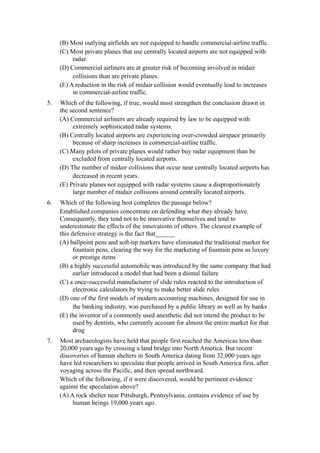 (B) Most outlying airfields are not equipped to handle commercial-airline traffic.
     (C) Most private planes that use centrally located airports are not equipped with
          radar.
     (D) Commercial airliners are at greater risk of becoming involved in midair
          collisions than are private planes.
     (E) A reduction in the risk of midair collision would eventually lead to increases
          in commercial-airline traffic.
5.   Which of the following, if true, would most strengthen the conclusion drawn in
     the second sentence?
     (A) Commercial airliners are already required by law to be equipped with
          extremely sophisticated radar systems.
     (B) Centrally located airports are experiencing over-crowded airspace primarily
          because of sharp increases in commercial-airline traffic.
     (C) Many pilots of private planes would rather buy radar equipment than be
          excluded from centrally located airports.
     (D) The number of midair collisions that occur near centrally located airports has
          decreased in recent years.
     (E) Private planes not equipped with radar systems cause a disproportionately
          large number of midair collisions around centrally located airports.
6.   Which of the following best completes the passage below?
     Established companies concentrate on defending what they already have.
     Consequently, they tend not to be innovative themselves and tend to
     underestimate the effects of the innovations of others. The clearest example of
     this defensive strategy is the fact that______
     (A) ballpoint pens and soft-tip markers have eliminated the traditional market for
           fountain pens, clearing the way for the marketing of fountain pens as luxury
           or prestige items
     (B) a highly successful automobile was introduced by the same company that had
           earlier introduced a model that had been a dismal failure
     (C) a once-successful manufacturer of slide rules reacted to the introduction of
           electronic calculators by trying to make better slide rules
     (D) one of the first models of modern accounting machines, designed for use in
           the banking industry, was purchased by a public library as well as by banks
     (E) the inventor of a commonly used anesthetic did not intend the product to be
           used by dentists, who currently account for almost the entire market for that
           drug
7.   Most archaeologists have held that people first reached the Americas less than
     20,000 years ago by crossing a land bridge into North America. But recent
     discoveries of human shelters in South America dating from 32,000 years ago
     have led researchers to speculate that people arrived in South America first, after
     voyaging across the Pacific, and then spread northward.
     Which of the following, if it were discovered, would be pertinent evidence
     against the speculation above?
     (A) A rock shelter near Pittsburgh, Pennsylvania, contains evidence of use by
          human beings 19,000 years ago.
 