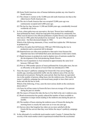 (B) Some North American sites of human habitation predate any sites found in
          South America.
     (C) The climate is warmer at the 32,000-year-old south American site than at the
          oldest known North American site.
     (D) The site in South America that was occupied 32,000 years ago was
          continuously occupied until 6,000 years ago.
     (E) The last Ice Age, between 11,500 and 20,000 years ago, considerably lowered
          worldwide sea levels.
8.   In Asia, where palm trees are non-native, the trees’ flowers have traditionally
     been pollinated by hand, which has kept palm fruit productivity unnaturally low.
     When weevils known to be efficient pollinators of palm flowers were introduced
     into Asia in 1980, palm fruit productivity increased—by up to fifty percent in
     some areas—but then decreased sharply in 1984.
     Which of the following statements, if true, would best explain the 1984 decrease
     in productivity?
     (A) Prices for palm fruit fell between 1980 and 1984 following the rise in
          production and a concurrent fall in demand.
     (B) Imported trees are often more productive than native trees because the
          imported ones have left behind their pests and diseases in their native lands.
     (C) Rapid increases in productivity tend to deplete trees of nutrients needed for
          the development of the fruit-producing female flowers.
     (D) The weevil population in Asia remained at approximately the same level
          between 1980 and 1984.
     (E) Prior to 1980 another species of insect pollinated the Asian palm trees, but not
          as efficiently as the species of weevil that was introduced in 1980.
9.   Since the mayor’s publicity campaign for Greenville’s bus service began six
     months ago, morning automobile traffic into the midtown area of the city has
     decreased seven percent. During the same period, there has been an equivalent
     rise in the number of persons riding buses into the midtown area. Obviously, the
     mayor’s publicity campaign has convinced many people to leave their cars at
     home and ride the bus to work.
     Which of the following, if true, casts the most serious doubt on the conclusion
     drawn above?
     (A) Fares for all bus routes in Greenville have risen an average of five percent
           during the past six months.
     (B) The mayor of Greenville rides the bus to City Hall in the city’s midtown area.
     (C) Road reconstruction has greatly reduced the number of lanes available to
           commuters in major streets leading to the midtown area during the past six
           months.
     (D) The number of buses entering the midtown area of Greenville during the
           morning hours is exactly the same now as it was one year ago.
     (E) Surveys show that longtime bus riders are no more satisfied with the
           Greenville bus service than they were before the mayor’s publicity campaign
           began.
10. In the aftermath of a worldwide stock-market crash, Country T claimed that the
    severity of the stock-market crash it experienced resulted from the accelerated
 
