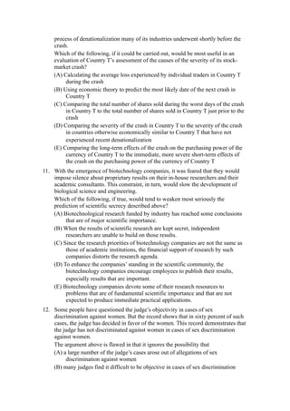 process of denationalization many of its industries underwent shortly before the
    crash.
    Which of the following, if it could be carried out, would be most useful in an
    evaluation of Country T’s assessment of the causes of the severity of its stock-
    market crash?
    (A) Calculating the average loss experienced by individual traders in Country T
         during the crash
    (B) Using economic theory to predict the most likely date of the next crash in
         Country T
    (C) Comparing the total number of shares sold during the worst days of the crash
         in Country T to the total number of shares sold in Country T just prior to the
         crash
    (D) Comparing the severity of the crash in Country T to the severity of the crash
         in countries otherwise economically similar to Country T that have not
         experienced recent denationalization
    (E) Comparing the long-term effects of the crash on the purchasing power of the
         currency of Country T to the immediate, more severe short-term effects of
         the crash on the purchasing power of the currency of Country T
11. With the emergence of biotechnology companies, it was feared that they would
    impose silence about proprietary results on their in-house researchers and their
    academic consultants. This constraint, in turn, would slow the development of
    biological science and engineering.
    Which of the following, if true, would tend to weaken most seriously the
    prediction of scientific secrecy described above?
    (A) Biotechnological research funded by industry has reached some conclusions
         that are of major scientific importance.
    (B) When the results of scientific research are kept secret, independent
         researchers are unable to build on those results.
    (C) Since the research priorities of biotechnology companies are not the same as
         those of academic institutions, the financial support of research by such
         companies distorts the research agenda.
    (D) To enhance the companies’ standing in the scientific community, the
         biotechnology companies encourage employees to publish their results,
         especially results that are important.
    (E) Biotechnology companies devote some of their research resources to
         problems that are of fundamental scientific importance and that are not
         expected to produce immediate practical applications.
12. Some people have questioned the judge’s objectivity in cases of sex
    discrimination against women. But the record shows that in sixty percent of such
    cases, the judge has decided in favor of the women. This record demonstrates that
    the judge has not discriminated against women in cases of sex discrimination
    against women.
    The argument above is flawed in that it ignores the possibility that
    (A) a large number of the judge’s cases arose out of allegations of sex
         discrimination against women
    (B) many judges find it difficult to be objective in cases of sex discrimination
 