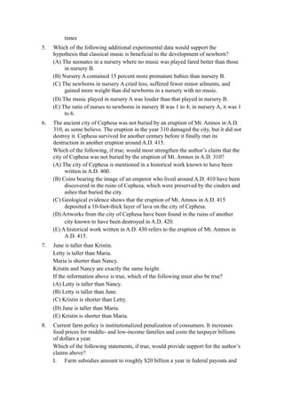 times
5.   Which of the following additional experimental data would support the
     hypothesis that classical music is beneficial to the development of newborn?
     (A) The neonates in a nursery where no music was played fared better than those
          in nursery B.
     (B) Nursery A contained 15 percent more premature babies than nursery B.
     (C) The newborns in nursery A cried less, suffered fewer minor ailments, and
          gained more weight than did newborns in a nursery with no music.
     (D) The music played in nursery A was louder than that played in nursery B.
     (E) The ratio of nurses to newborns in nursery B was 1 to 4; in nursery A, it was 1
          to 6.
6.   The ancient city of Cephesa was not buried by an eruption of Mt. Amnos in A.D.
     310, as some believe. The eruption in the year 310 damaged the city, but it did not
     destroy it. Cephesa survived for another century before it finally met its
     destruction in another eruption around A.D. 415.
     Which of the following, if true, would most strengthen the author’s claim that the
     city of Cephesa was not buried by the eruption of Mt. Amnos in A.D. 310?
     (A) The city of Cephesa is mentioned in a historical work known to have been
           written in A.D. 400.
     (B) Coins bearing the image of an emperor who lived around A.D. 410 have been
           discovered in the ruins of Cephesa, which were preserved by the cinders and
           ashes that buried the city.
     (C) Geological evidence shows that the eruption of Mt. Amnos in A.D. 415
           deposited a 10-foot-thick layer of lava on the city of Cephesa.
     (D) Artworks from the city of Cephesa have been found in the ruins of another
           city known to have been destroyed in A.D. 420.
     (E) A historical work written in A.D. 430 refers to the eruption of Mt. Amnos in
           A.D. 415.
7.   June is taller than Kristin.
     Letty is taller than Maria.
     Maria is shorter than Nancy.
     Kristin and Nancy are exactly the same height.
     If the information above is true, which of the following must also be true?
     (A) Letty is taller than Nancy.
     (B) Letty is taller than June.
     (C) Kristin is shorter than Letty.
     (D) June is taller than Maria.
     (E) Kristin is shorter than Maria.
8.   Current farm policy is institutionalized penalization of consumers. It increases
     food prices for middle- and low-income families and costs the taxpayer billions
     of dollars a year.
     Which of the following statements, if true, would provide support for the author’s
     claims above?
     I. Farm subsidies amount to roughly $20 billion a year in federal payouts and
 