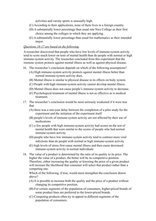 activities and varsity sports is unusually high.
    (C) According to their applications, none of them lives in a foreign country.
    (D) A substantially lower percentage than usual rate Nice College as their first
         choice among the colleges to which they are applying.
    (E) A substantially lower percentage than usual list mathematics as their intended
         major.
Questions 16-17 are based on the following.
A researcher discovered that people who have low levels of immune-system activity
tend to score much lower on tests of mental health than do people with normal or high
immune-system activity. The researcher concluded from this experiment that the
immune system protects against mental illness as well as against physical disease.
16. The researcher’s conclusion depends on which of the following assumptions?
    (A) High immune-system activity protects against mental illness better than
         normal immune-system activity does.
    (B) Mental illness is similar to physical disease in its effects on body system.
    (C) People with high immune-system activity cannot develop mental illness.
    (D) Mental illness does not cause people’s immune-system activity to decrease.
    (E) Psychological treatment of mental illness is not as effective as is medical
         treatment.
17. The researcher’s conclusion would be most seriously weakened if it were true
    that
    (A) there was a one-year delay between the completion of a pilot study for the
         experiment and the initiation of the experiment itself
    (B) people’s levels of immune-system activity are not affected by their use of
         medications
    (C) a few people with high immune-system activity had scores on the test of
         mental health that were similar to the scores of people who had normal
         immune-system activity
    (D) people who have low immune-system activity tend to contract more viral
         infections than do people with normal or high immune-system activity
    (E) high levels of stress first cause mental illness and then cause decreased
         immune-system activity in normal individuals
18. The value of a product is determined by the ratio of its quality to its price. The
    higher the value of a product, the better will be its competitive position.
    Therefore, either increasing the quality or lowering the price of a given product
    will increase the likelihood that consumer will select that product rather than a
    competing one.
    Which of the following, if true, would most strengthen the conclusion drawn
    above?
    (A) It is possible to increase both the quality and the price of a product without
          changing its competitive position.
    (B) For certain segments of the population of consumers, higher-priced brands of
          some product lines are preferred to the lower-priced brands.
    (C) Competing products often try to appeal to different segments of the
          population of consumers.
 