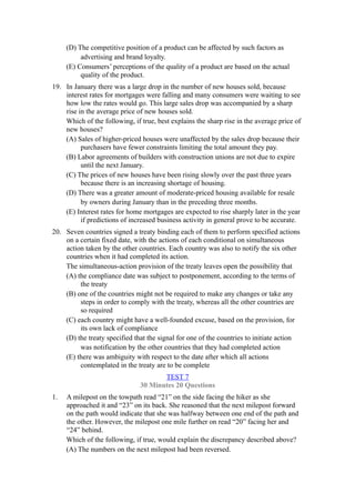 (D) The competitive position of a product can be affected by such factors as
          advertising and brand loyalty.
     (E) Consumers’ perceptions of the quality of a product are based on the actual
          quality of the product.
19. In January there was a large drop in the number of new houses sold, because
    interest rates for mortgages were falling and many consumers were waiting to see
    how low the rates would go. This large sales drop was accompanied by a sharp
    rise in the average price of new houses sold.
    Which of the following, if true, best explains the sharp rise in the average price of
    new houses?
    (A) Sales of higher-priced houses were unaffected by the sales drop because their
          purchasers have fewer constraints limiting the total amount they pay.
    (B) Labor agreements of builders with construction unions are not due to expire
          until the next January.
    (C) The prices of new houses have been rising slowly over the past three years
          because there is an increasing shortage of housing.
    (D) There was a greater amount of moderate-priced housing available for resale
          by owners during January than in the preceding three months.
    (E) Interest rates for home mortgages are expected to rise sharply later in the year
          if predictions of increased business activity in general prove to be accurate.
20. Seven countries signed a treaty binding each of them to perform specified actions
    on a certain fixed date, with the actions of each conditional on simultaneous
    action taken by the other countries. Each country was also to notify the six other
    countries when it had completed its action.
    The simultaneous-action provision of the treaty leaves open the possibility that
    (A) the compliance date was subject to postponement, according to the terms of
         the treaty
    (B) one of the countries might not be required to make any changes or take any
         steps in order to comply with the treaty, whereas all the other countries are
         so required
    (C) each country might have a well-founded excuse, based on the provision, for
         its own lack of compliance
    (D) the treaty specified that the signal for one of the countries to initiate action
         was notification by the other countries that they had completed action
    (E) there was ambiguity with respect to the date after which all actions
         contemplated in the treaty are to be complete
                                      TEST 7
                               30 Minutes 20 Questions
1.   A milepost on the towpath read “21” on the side facing the hiker as she
     approached it and “23” on its back. She reasoned that the next milepost forward
     on the path would indicate that she was halfway between one end of the path and
     the other. However, the milepost one mile further on read “20” facing her and
     “24” behind.
     Which of the following, if true, would explain the discrepancy described above?
     (A) The numbers on the next milepost had been reversed.
 