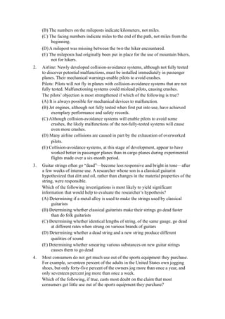 (B) The numbers on the mileposts indicate kilometers, not miles.
     (C) The facing numbers indicate miles to the end of the path, not miles from the
          beginning.
     (D) A milepost was missing between the two the hiker encountered.
     (E) The mileposts had originally been put in place for the use of mountain bikers,
          not for hikers.
2.   Airline: Newly developed collision-avoidance systems, although not fully tested
     to discover potential malfunctions, must be installed immediately in passenger
     planes. Their mechanical warnings enable pilots to avoid crashes.
     Pilots: Pilots will not fly in planes with collision-avoidance systems that are not
     fully tested. Malfunctioning systems could mislead pilots, causing crashes.
     The pilots’ objection is most strengthened if which of the following is true?
     (A) It is always possible for mechanical devices to malfunction.
     (B) Jet engines, although not fully tested when first put into use, have achieved
          exemplary performance and safety records.
     (C) Although collision-avoidance systems will enable pilots to avoid some
          crashes, the likely malfunctions of the not-fully-tested systems will cause
          even more crashes.
     (D) Many airline collisions are caused in part by the exhaustion of overworked
          pilots.
     (E) Collision-avoidance systems, at this stage of development, appear to have
          worked better in passenger planes than in cargo planes during experimental
          flights made over a six-month period.
3.   Guitar strings often go “dead”—become less responsive and bright in tone—after
     a few weeks of intense use. A researcher whose son is a classical guitarist
     hypothesized that dirt and oil, rather than changes in the material properties of the
     string, were responsible.
     Which of the following investigations is most likely to yield significant
     information that would help to evaluate the researcher’s hypothesis?
     (A) Determining if a metal alloy is used to make the strings used by classical
          guitarists
     (B) Determining whether classical guitarists make their strings go dead faster
          than do folk guitarists
     (C) Determining whether identical lengths of string, of the same gauge, go dead
          at different rates when strung on various brands of guitars
     (D) Determining whether a dead string and a new string produce different
          qualities of sound
     (E) Determining whether smearing various substances on new guitar strings
          causes them to go dead
4.   Most consumers do not get much use out of the sports equipment they purchase.
     For example, seventeen percent of the adults in the United States own jogging
     shoes, but only forty-five percent of the owners jog more than once a year, and
     only seventeen percent jog more than once a week.
     Which of the following, if true, casts most doubt on the claim that most
     consumers get little use out of the sports equipment they purchase?
 