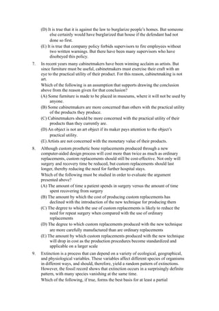 (D) It is true that it is against the law to burglarize people’s homes. But someone
          else certainly would have burglarized that house if the defendant had not
          done so first.
     (E) It is true that company policy forbids supervisors to fire employees without
          two written warnings. But there have been many supervisors who have
          disobeyed this policy.
7.   In recent years many cabinetmakers have been winning acclaim as artists. But
     since furniture must be useful, cabinetmakers must exercise their craft with an
     eye to the practical utility of their product. For this reason, cabinetmaking is not
     art.
     Which of the following is an assumption that supports drawing the conclusion
     above from the reason given for that conclusion?
     (A) Some furniture is made to be placed in museums, where it will not be used by
          anyone.
     (B) Some cabinetmakers are more concerned than others with the practical utility
          of the products they produce.
     (C) Cabinetmakers should be more concerned with the practical utility of their
          products than they currently are.
     (D) An object is not an art object if its maker pays attention to the object’s
          practical utility.
     (E) Artists are not concerned with the monetary value of their products.
8.   Although custom prosthetic bone replacements produced through a new
     computer-aided design process will cost more than twice as much as ordinary
     replacements, custom replacements should still be cost-effective. Not only will
     surgery and recovery time be reduced, but custom replacements should last
     longer, thereby reducing the need for further hospital stays.
     Which of the following must be studied in order to evaluate the argument
     presented above?
     (A) The amount of time a patient spends in surgery versus the amount of time
          spent recovering from surgery
     (B) The amount by which the cost of producing custom replacements has
          declined with the introduction of the new technique for producing them
     (C) The degree to which the use of custom replacements is likely to reduce the
          need for repeat surgery when compared with the use of ordinary
          replacements
     (D) The degree to which custom replacements produced with the new technique
          are more carefully manufactured than are ordinary replacements
     (E) The amount by which custom replacements produced with the new technique
          will drop in cost as the production procedures become standardized and
          applicable on a larger scale
9.   Extinction is a process that can depend on a variety of ecological, geographical,
     and physiological variables. These variables affect different species of organisms
     in different ways, and should, therefore, yield a random pattern of extinctions.
     However, the fossil record shows that extinction occurs in a surprisingly definite
     pattern, with many species vanishing at the same time.
     Which of the following, if true, forms the best basis for at least a partial
 
